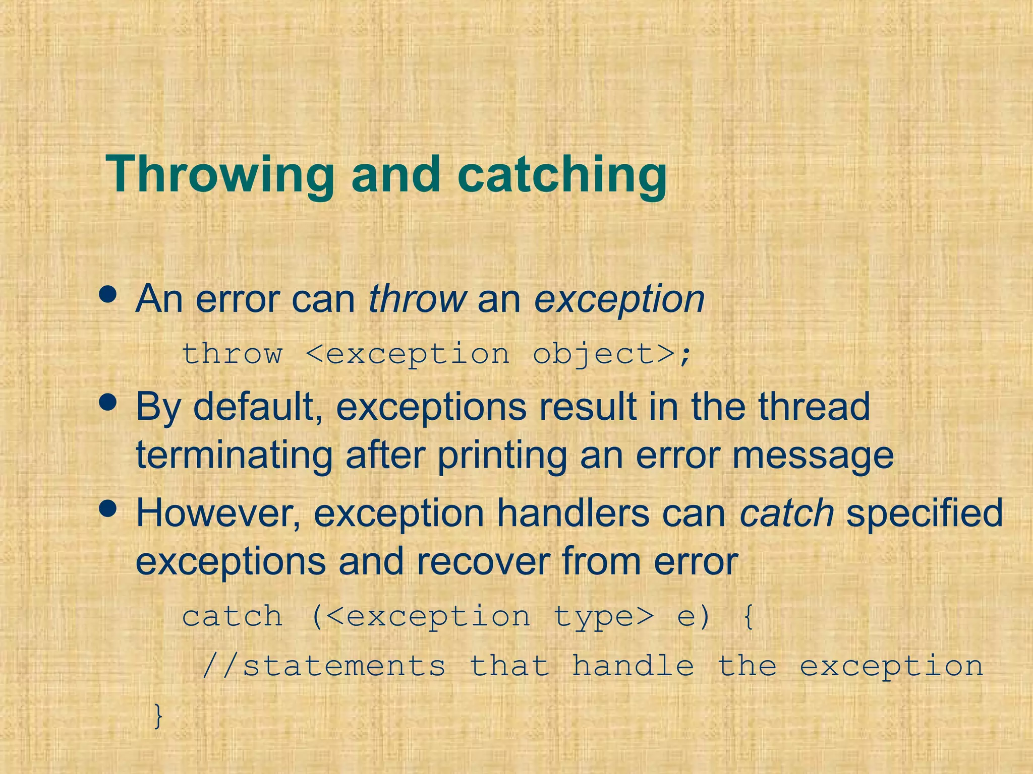 Throwing and catching
 An error can throw an exception
throw <exception object>;
 By default, exceptions result in the thread
terminating after printing an error message
 However, exception handlers can catch specified
exceptions and recover from error
catch (<exception type> e) {
//statements that handle the exception
}
 