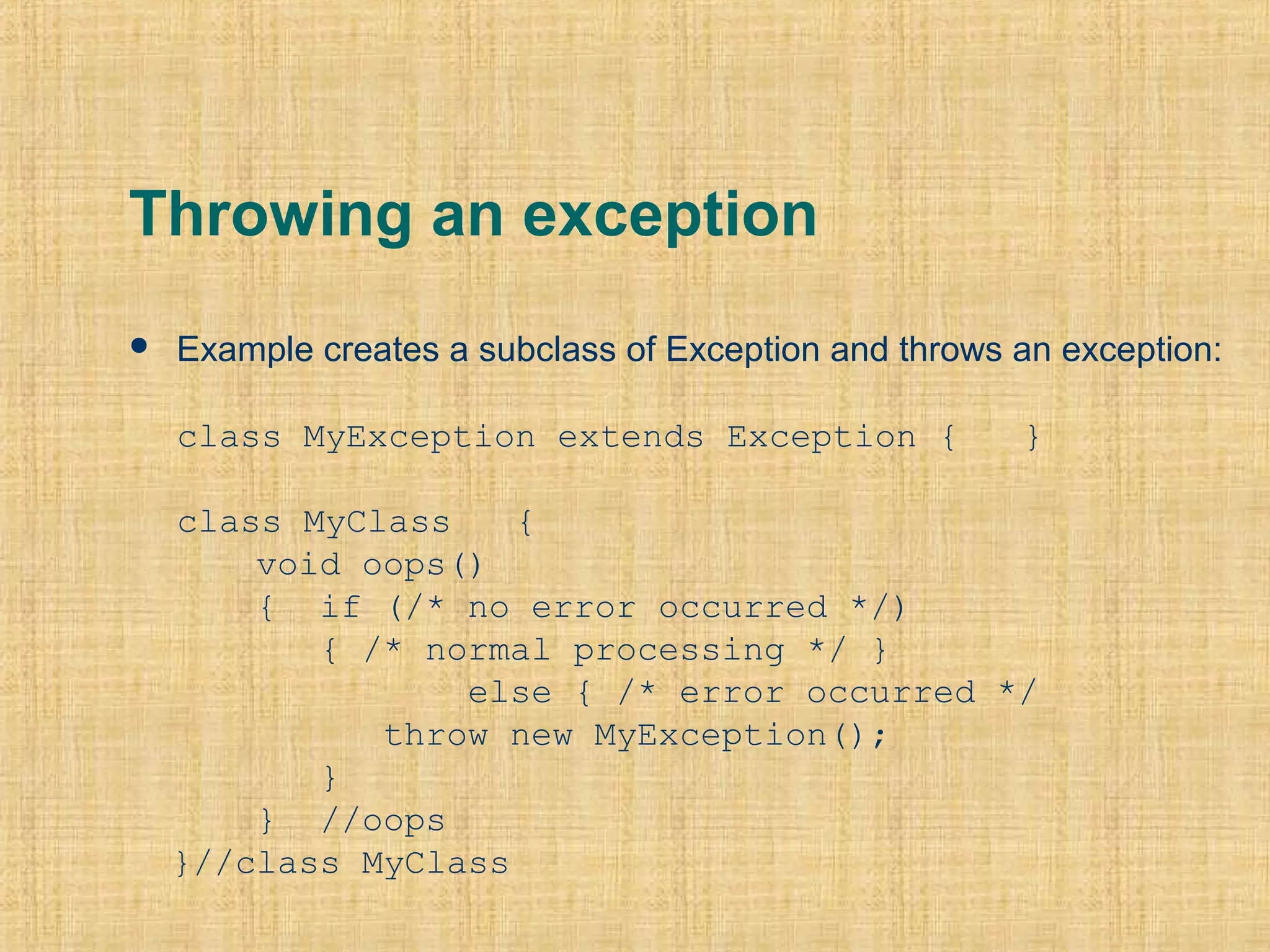 Throwing an exception
 Example creates a subclass of Exception and throws an exception:
class MyException extends Exception { }
class MyClass {
void oops()
{ if (/* no error occurred */)
{ /* normal processing */ }
else { /* error occurred */
throw new MyException();
}
} //oops
}//class MyClass
 