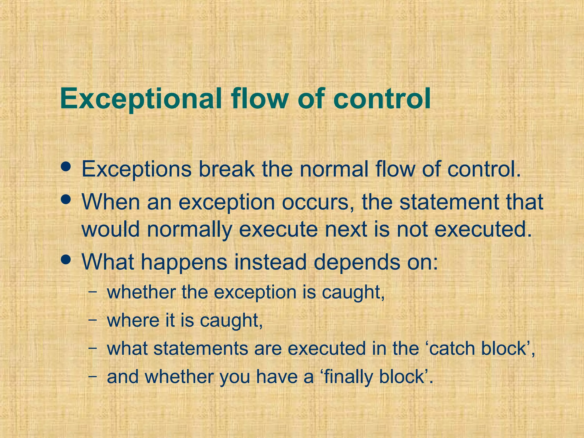 Exceptional flow of control
 Exceptions break the normal flow of control.
 When an exception occurs, the statement that
would normally execute next is not executed.
 What happens instead depends on:
– whether the exception is caught,
– where it is caught,
– what statements are executed in the ‘catch block’,
– and whether you have a ‘finally block’.
 