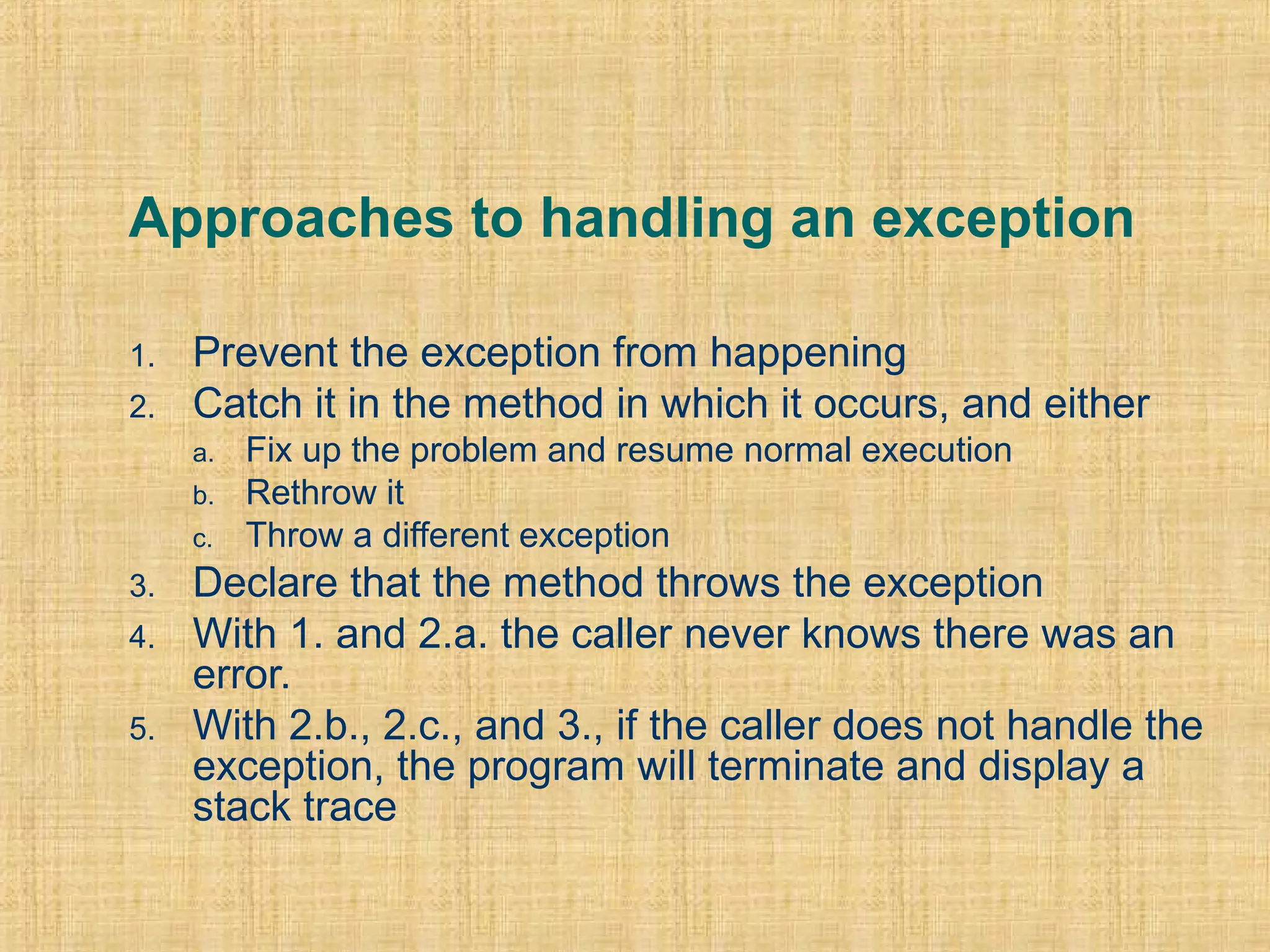 Approaches to handling an exception
1. Prevent the exception from happening
2. Catch it in the method in which it occurs, and either
a. Fix up the problem and resume normal execution
b. Rethrow it
c. Throw a different exception
3. Declare that the method throws the exception
4. With 1. and 2.a. the caller never knows there was an
error.
5. With 2.b., 2.c., and 3., if the caller does not handle the
exception, the program will terminate and display a
stack trace
 