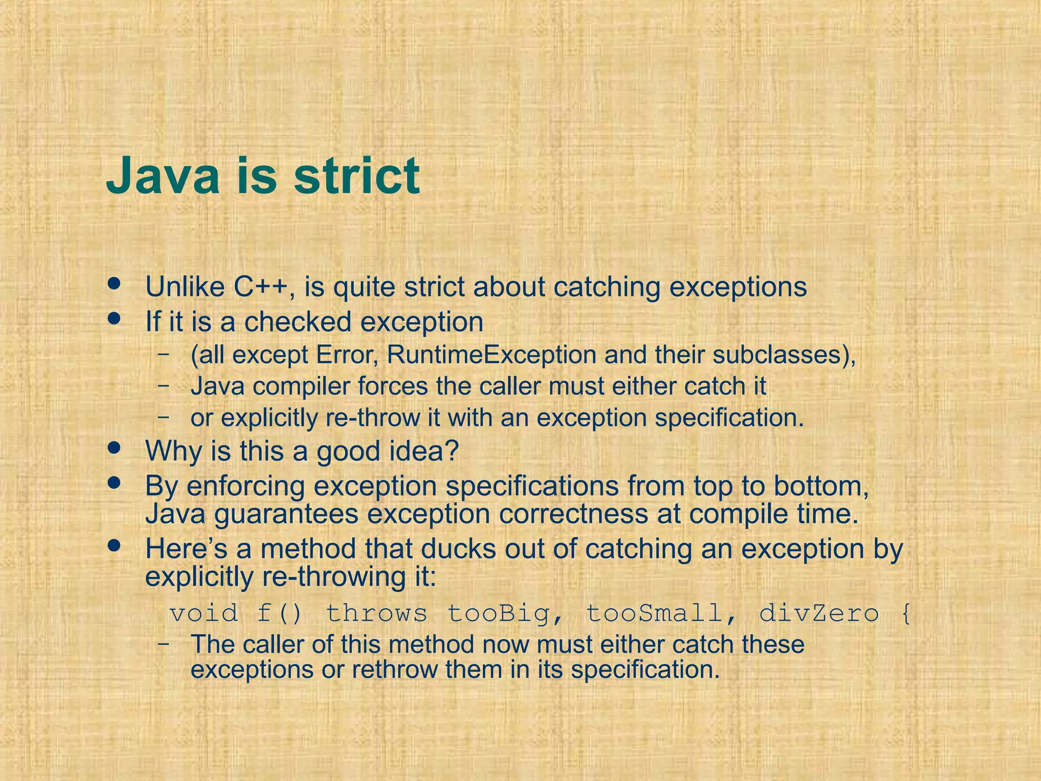 Java is strict
 Unlike C++, is quite strict about catching exceptions
 If it is a checked exception
– (all except Error, RuntimeException and their subclasses),
– Java compiler forces the caller must either catch it
– or explicitly re-throw it with an exception specification.
 Why is this a good idea?
 By enforcing exception specifications from top to bottom,
Java guarantees exception correctness at compile time.
 Here’s a method that ducks out of catching an exception by
explicitly re-throwing it:
void f() throws tooBig, tooSmall, divZero {
– The caller of this method now must either catch these
exceptions or rethrow them in its specification.
 