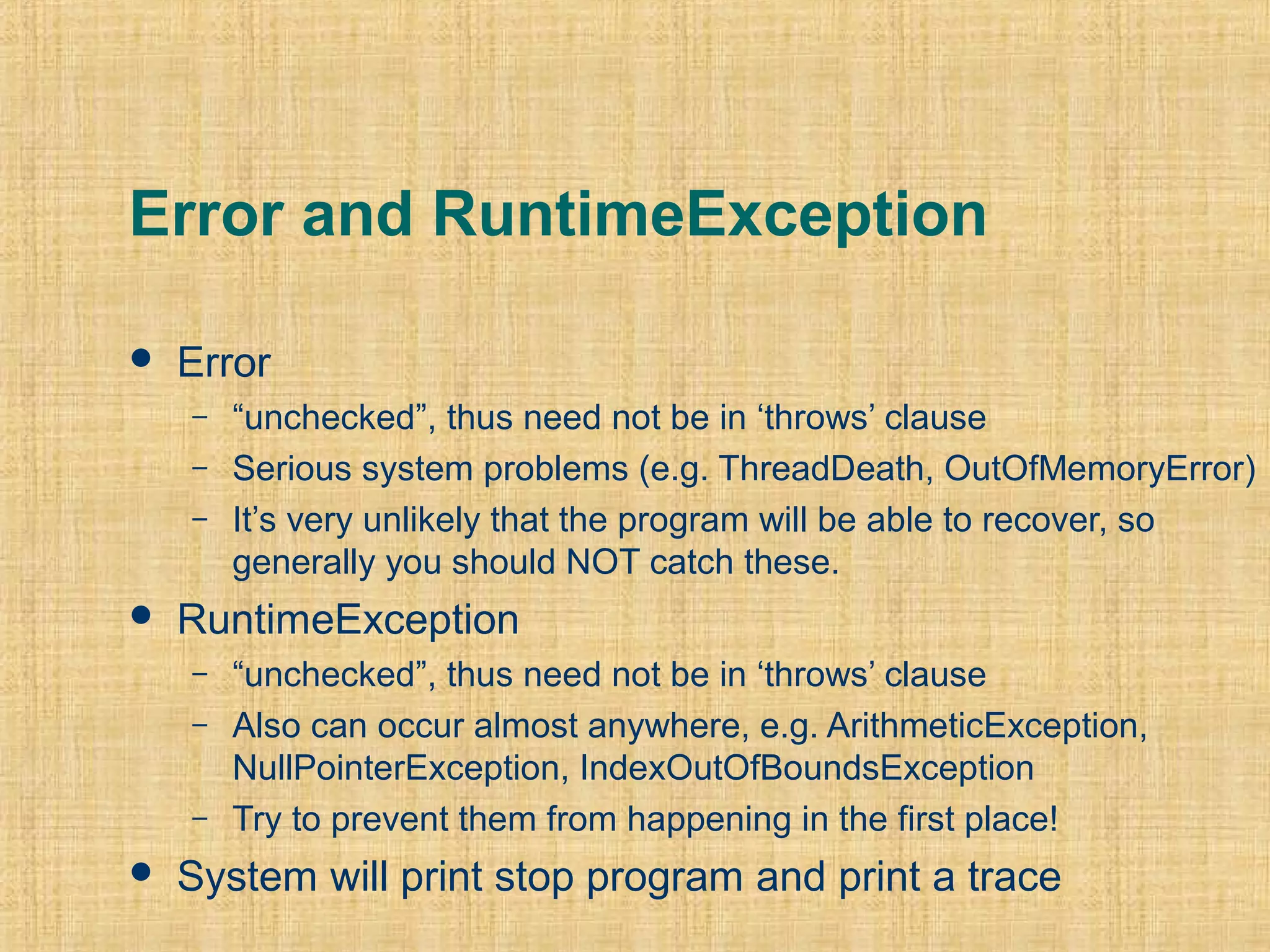 Error and RuntimeException
 Error
– “unchecked”, thus need not be in ‘throws’ clause
– Serious system problems (e.g. ThreadDeath, OutOfMemoryError)
– It’s very unlikely that the program will be able to recover, so
generally you should NOT catch these.
 RuntimeException
– “unchecked”, thus need not be in ‘throws’ clause
– Also can occur almost anywhere, e.g. ArithmeticException,
NullPointerException, IndexOutOfBoundsException
– Try to prevent them from happening in the first place!
 System will print stop program and print a trace
 