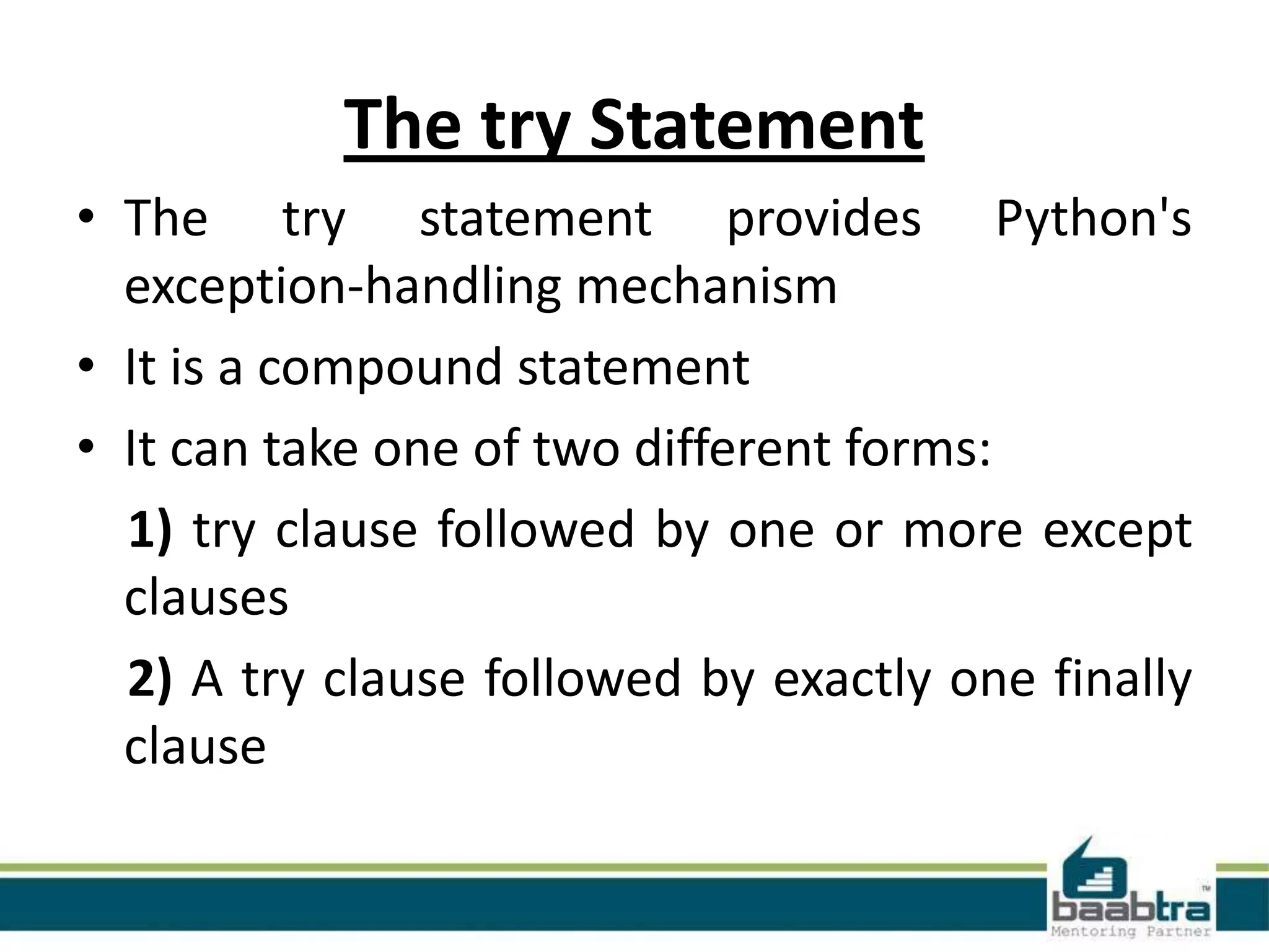 The try Statement
• The try statement provides Python's
exception-handling mechanism
• It is a compound statement
• It can take one of two different forms:
1) try clause followed by one or more except
clauses
2) A try clause followed by exactly one finally
clause

 