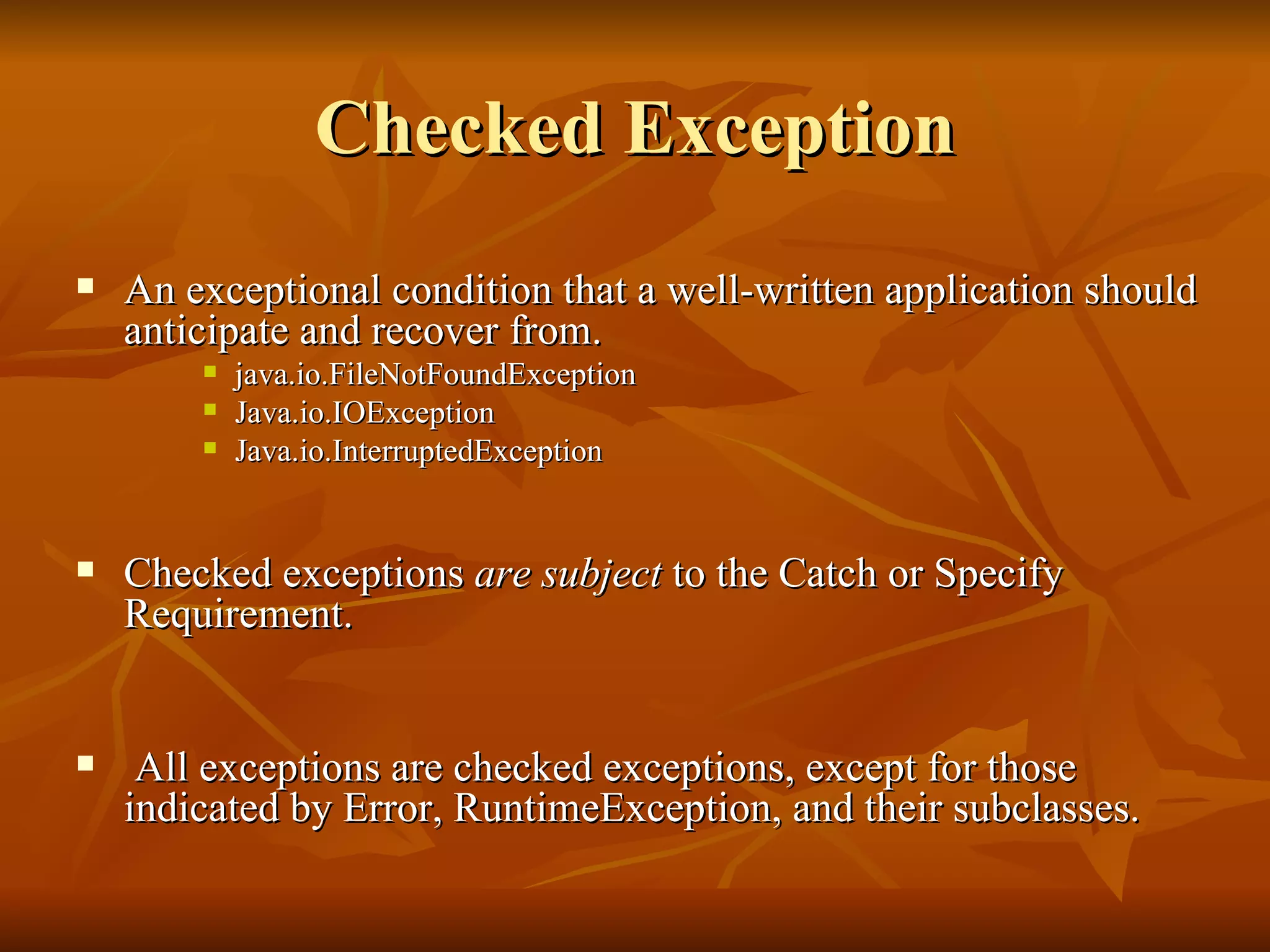 Checked Exception An exceptional condition that a well-written application should anticipate and recover from.  java.io.FileNotFoundException  Java.io.IOException Java.io.InterruptedException Checked exceptions  are subject  to the Catch or Specify Requirement. All exceptions are checked exceptions, except for those indicated by Error, RuntimeException, and their subclasses.  