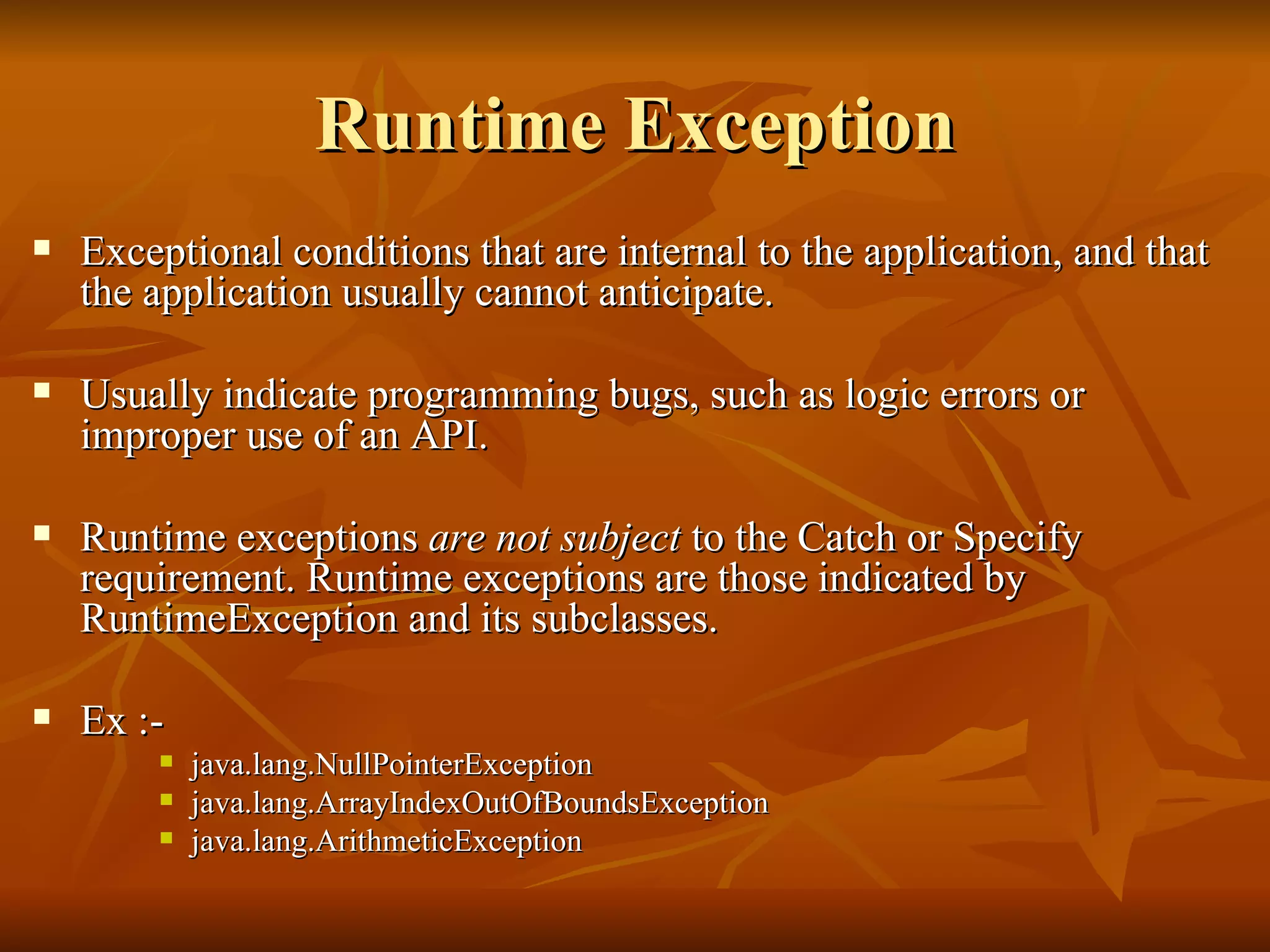 Runtime Exception Exceptional conditions that are internal to the application, and that the application usually cannot anticipate.  Usually indicate programming bugs, such as logic errors or improper use of an API.  Runtime exceptions  are not subject  to the Catch or Specify requirement. Runtime exceptions are those indicated by RuntimeException and its subclasses.  Ex :-  java.lang.NullPointerException java.lang.ArrayIndexOutOfBoundsException java.lang.ArithmeticException 