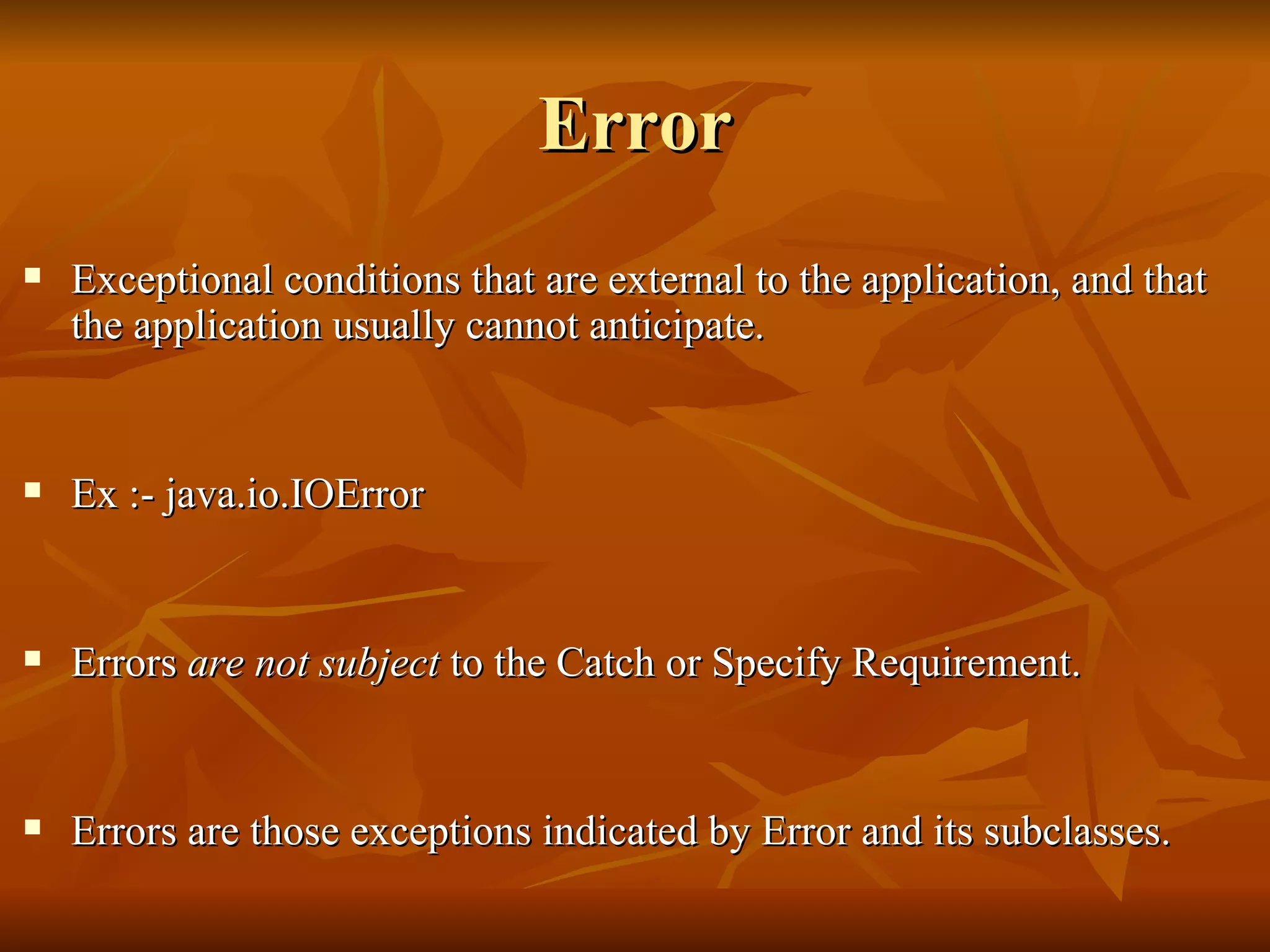 Error Exceptional conditions that are external to the application, and that the application usually cannot anticipate.  Ex :- java.io.IOError Errors  are not subject  to the Catch or Specify Requirement. Errors are those exceptions indicated by Error and its subclasses.  