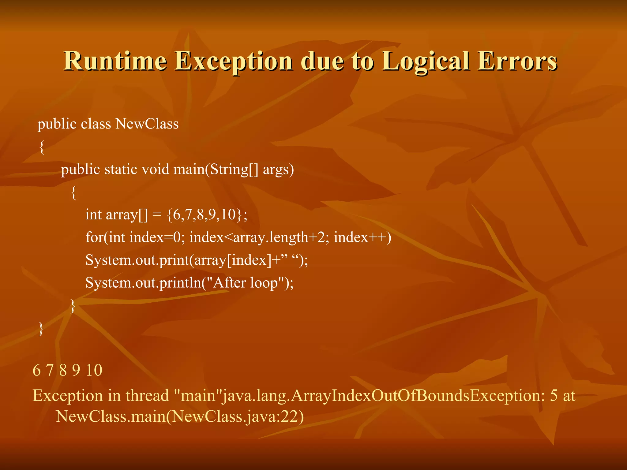 Runtime Exception due to Logical Errors  public class NewClass  {  public static void main(String[] args) { int array[] = {6,7,8,9,10}; for(int index=0; index<array.length+2; index++) System.out.print(array[index]+” “); System.out.println("After loop"); } } 6 7 8 9 10 Exception in thread "main"java.lang.ArrayIndexOutOfBoundsException: 5 at NewClass.main(NewClass.java:22) 