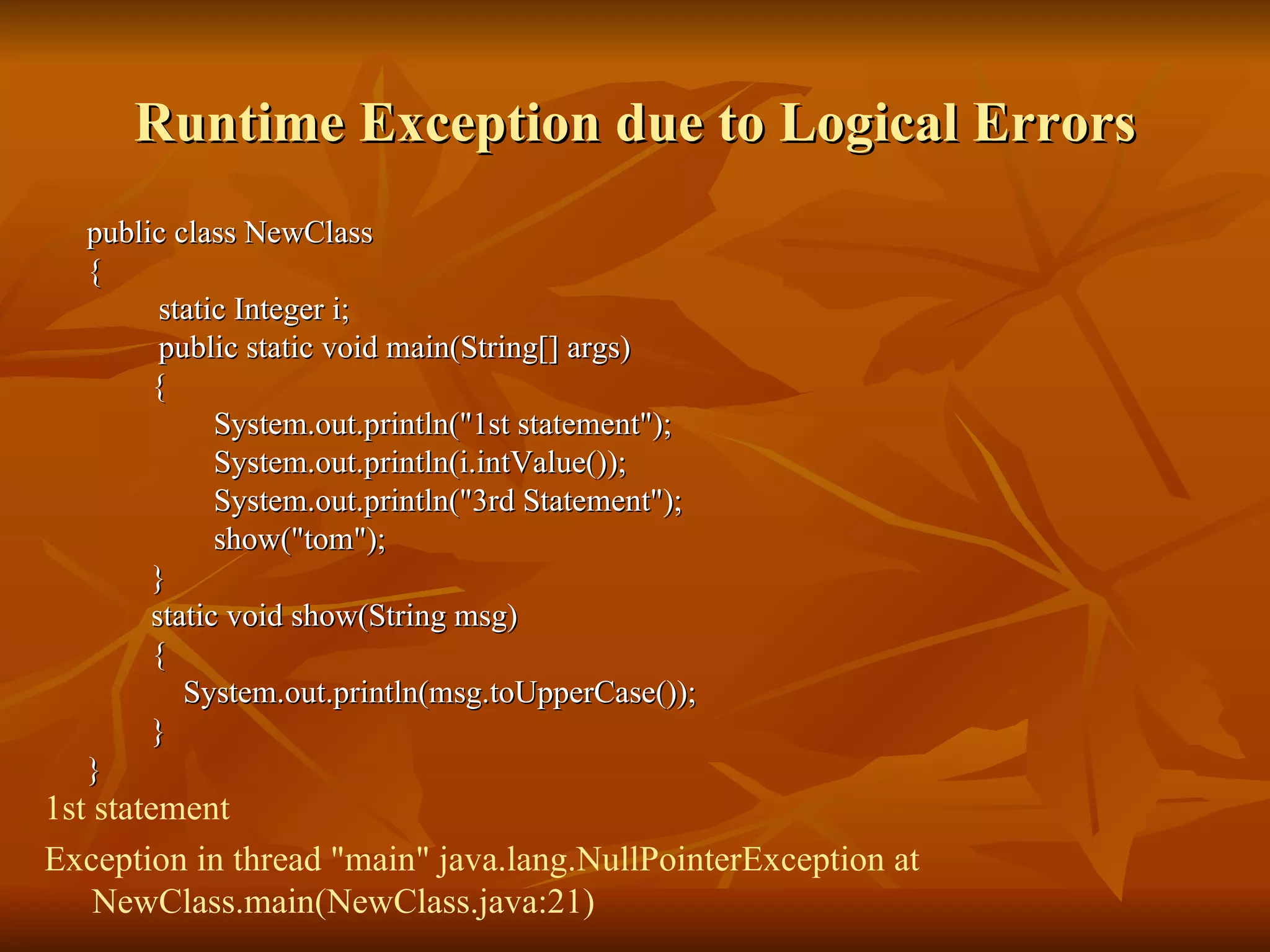 Runtime Exception due to Logical Errors public class NewClass  {    static Integer i;   public static void main(String[] args) { System.out.println("1st statement"); System.out.println(i.intValue()); System.out.println("3rd Statement"); show("tom"); } static void show(String msg) { System.out.println(msg.toUpperCase()); } } 1st statement Exception in thread "main" java.lang.NullPointerException at NewClass.main(NewClass.java:21) 