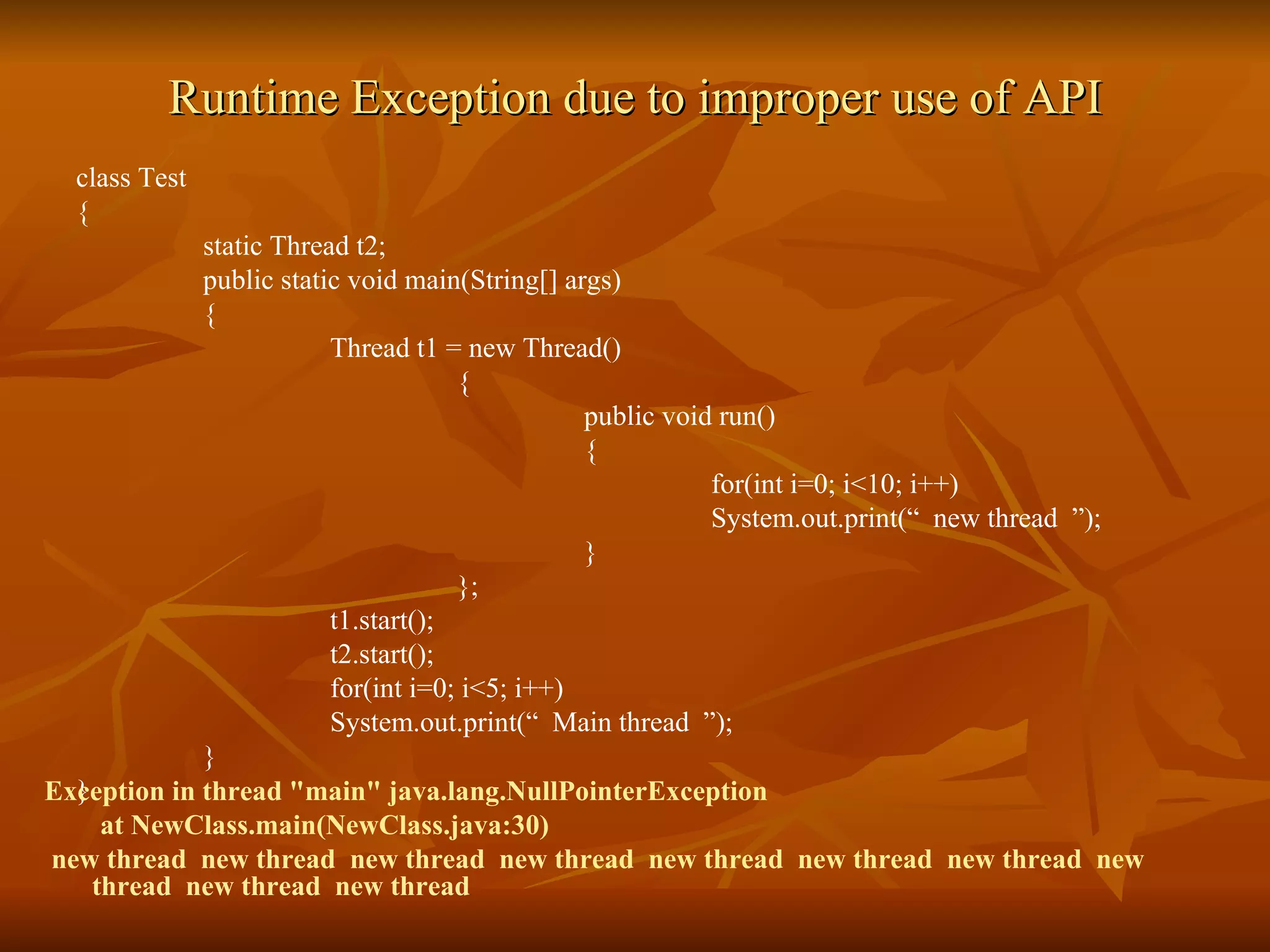 Runtime Exception due to improper use of API class Test { static Thread t2; public static void main(String[] args) { Thread t1 = new Thread() { public void run() { for(int i=0; i<10; i++) System.out.print(“  new thread  ”); } }; t1.start();  t2.start(); for(int i=0; i<5; i++) System.out.print(“  Main thread  ”); } } Exception in thread "main" java.lang.NullPointerException at NewClass.main(NewClass.java:30) new thread  new thread  new thread  new thread  new thread  new thread  new thread  new thread  new thread  new thread 