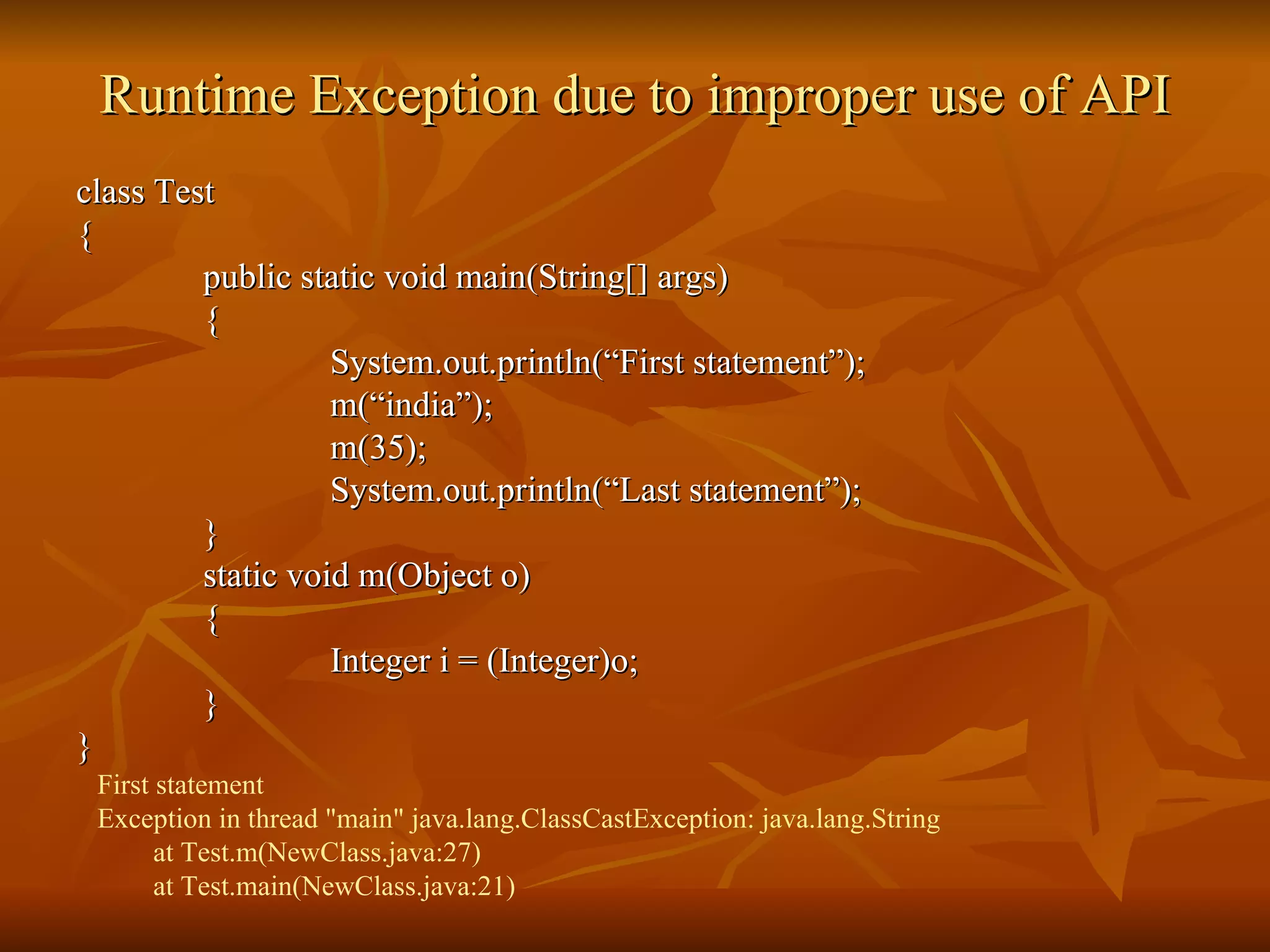 Runtime Exception due to improper use of API class Test { public static void main(String[] args) { System.out.println(“First statement”); m(“india”); m(35); System.out.println(“Last statement”); } static void m(Object o) { Integer i = (Integer)o; } } First statement Exception in thread "main" java.lang.ClassCastException: java.lang.String   at Test.m(NewClass.java:27)   at Test.main(NewClass.java:21) 