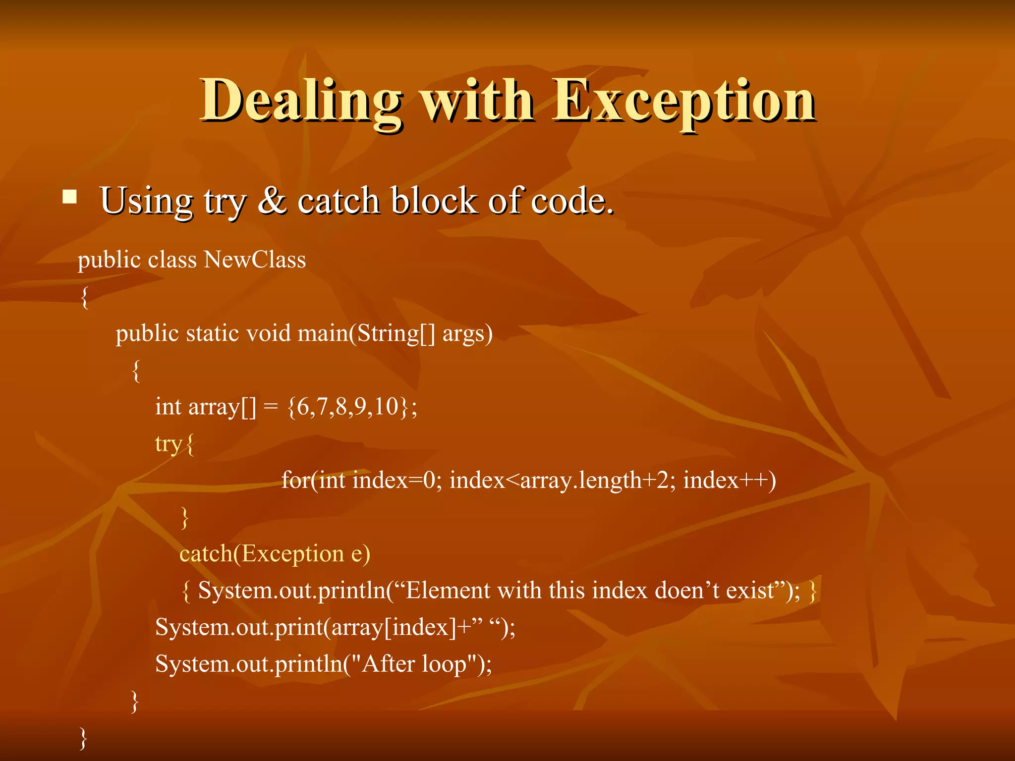 Dealing with Exception Using try & catch block of code. public class NewClass  {  public static void main(String[] args) { int array[] = {6,7,8,9,10}; try{ for(int index=0; index<array.length+2; index++) } catch(Exception e) {  System.out.println(“Element with this index doen’t exist”);  } System.out.print(array[index]+” “); System.out.println("After loop"); } } 
