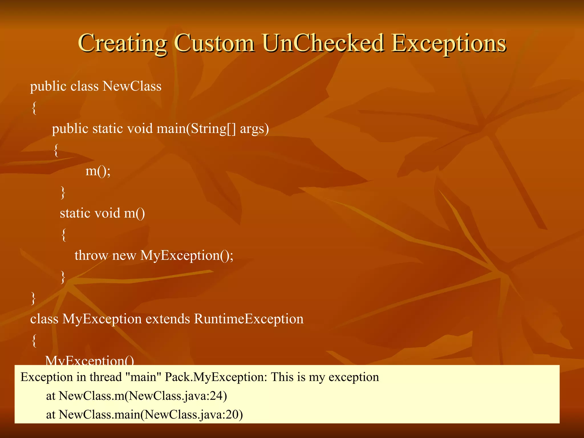 Creating Custom UnChecked Exceptions public class NewClass  {  public static void main(String[] args) { m();  }  static void m() {  throw new MyException(); } } class MyException extends RuntimeException { MyException() {  super("This is my exception");  } } Exception in thread "main" Pack.MyException: This is my exception at NewClass.m(NewClass.java:24) at NewClass.main(NewClass.java:20) 