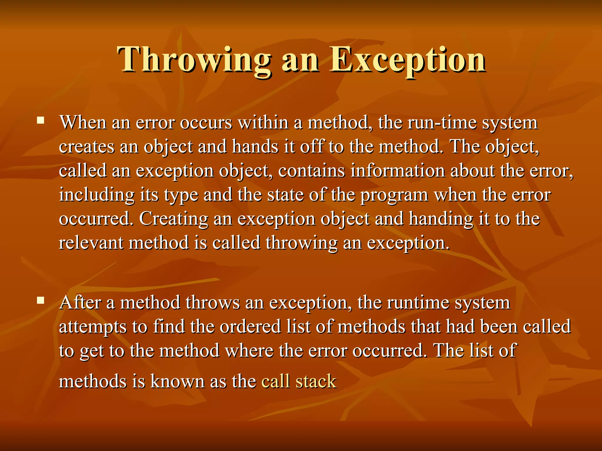 Throwing an Exception When an error occurs within a method, the run-time system creates an object and hands it off to the method. The object, called an exception object, contains information about the error, including its type and the state of the program when the error occurred. Creating an exception object and handing it to the relevant method is called throwing an exception. After a method throws an exception, the runtime system attempts to find the ordered list of methods that had been called to get to the method where the error occurred. The list of methods is known as the  call stack   