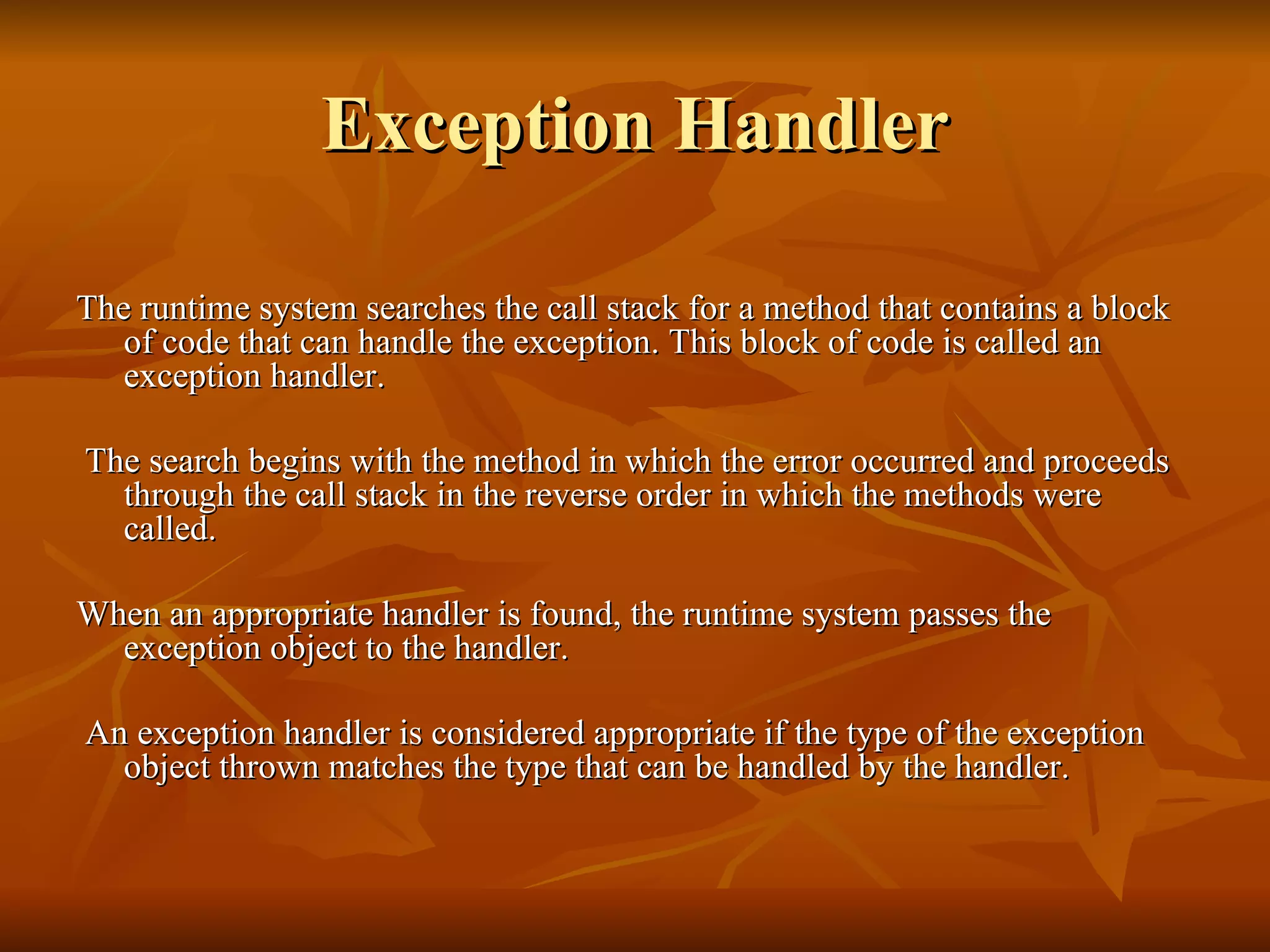 Exception Handler The runtime system searches the call stack for a method that contains a block of code that can handle the exception. This block of code is called an exception handler. The search begins with the method in which the error occurred and proceeds through the call stack in the reverse order in which the methods were called.  When an appropriate handler is found, the runtime system passes the exception object to the handler. An exception handler is considered appropriate if the type of the exception object thrown matches the type that can be handled by the handler.  