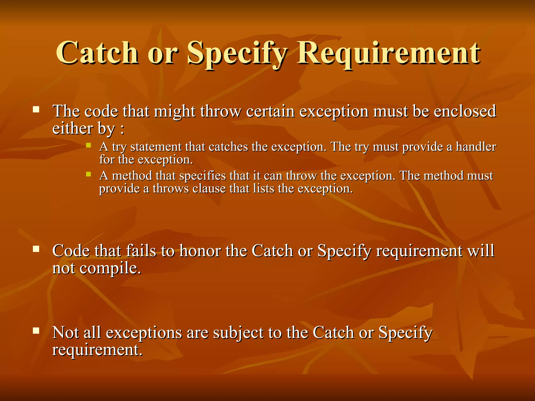 Catch or Specify Requirement The code that might throw certain exception must be enclosed either by : A try statement that catches the exception. The try must provide a handler for the exception.  A method that specifies that it can throw the exception. The method must provide a throws clause that lists the exception.  Code that fails to honor the Catch or Specify requirement will not compile.  Not all exceptions are subject to the Catch or Specify requirement.  