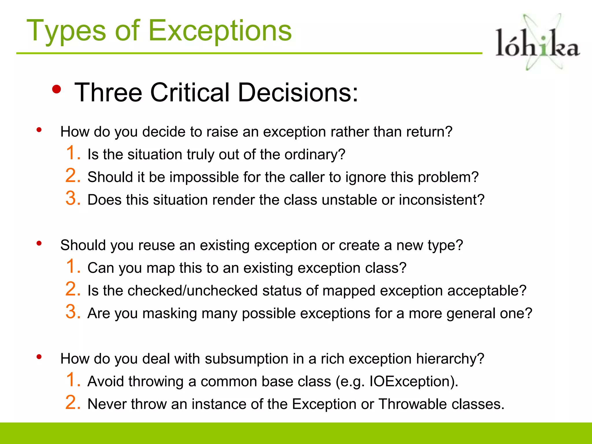 Types of Exceptions
• Three Critical Decisions:
• How do you decide to raise an exception rather than return?
1. Is the situation truly out of the ordinary?
2. Should it be impossible for the caller to ignore this problem?
3. Does this situation render the class unstable or inconsistent?
• Should you reuse an existing exception or create a new type?
1. Can you map this to an existing exception class?
2. Is the checked/unchecked status of mapped exception acceptable?
3. Are you masking many possible exceptions for a more general one?
• How do you deal with subsumption in a rich exception hierarchy?
1. Avoid throwing a common base class (e.g. IOException).
2. Never throw an instance of the Exception or Throwable classes.