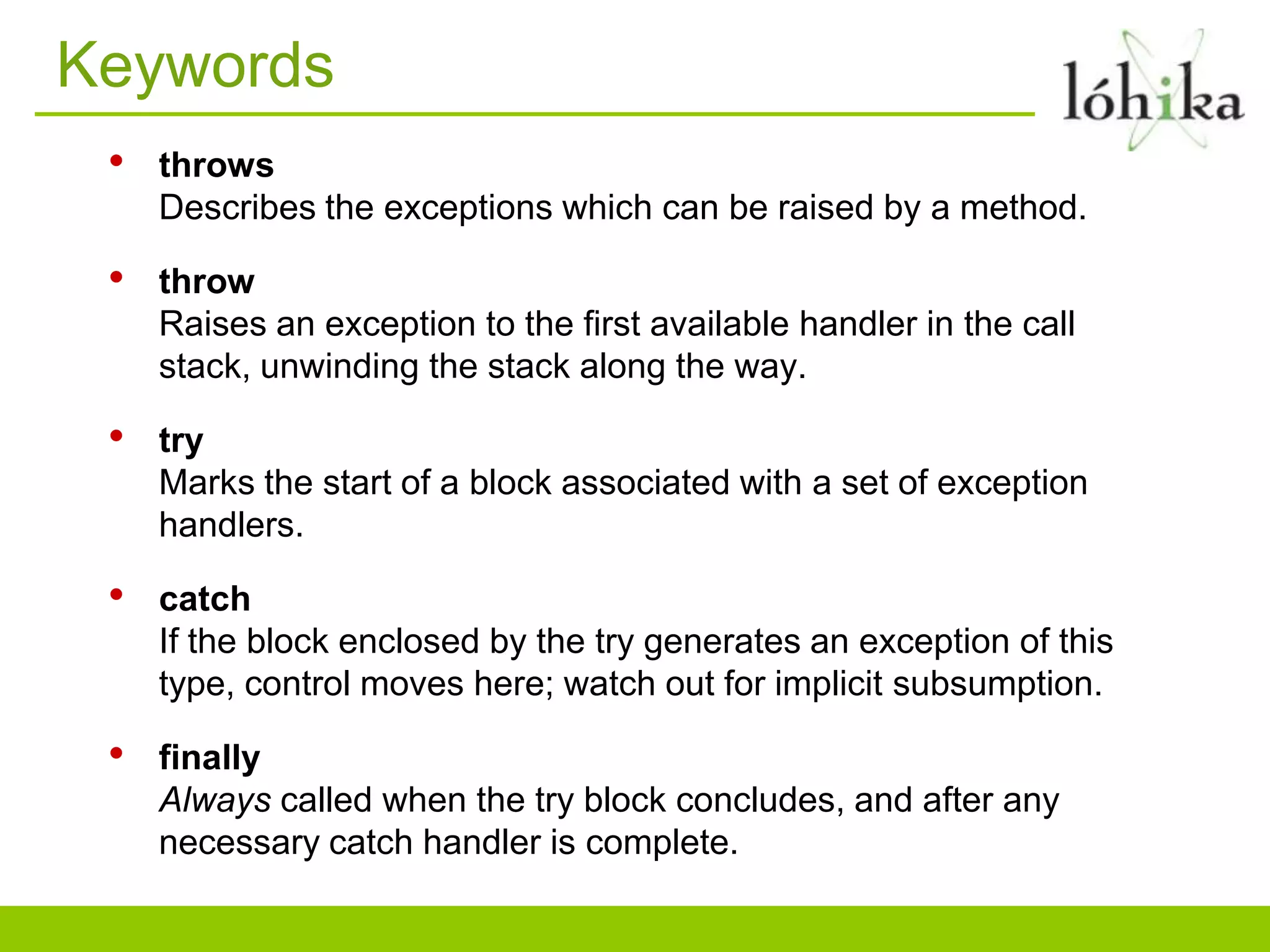 Keywords
• throws
Describes the exceptions which can be raised by a method.
• throw
Raises an exception to the first available handler in the call
stack, unwinding the stack along the way.
• try
Marks the start of a block associated with a set of exception
handlers.
• catch
If the block enclosed by the try generates an exception of this
type, control moves here; watch out for implicit subsumption.
• finally
Always called when the try block concludes, and after any
necessary catch handler is complete.