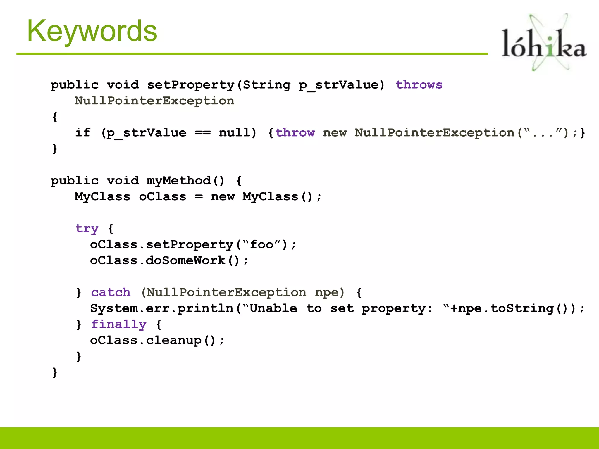 Keywords
public void setProperty(String p_strValue) throws
NullPointerException
{
if (p_strValue == null) {throw new NullPointerException(“...”);}
}
public void myMethod() {
MyClass oClass = new MyClass();
try {
oClass.setProperty(“foo”);
oClass.doSomeWork();
} catch (NullPointerException npe) {
System.err.println(“Unable to set property: “+npe.toString());
} finally {
oClass.cleanup();
}
}