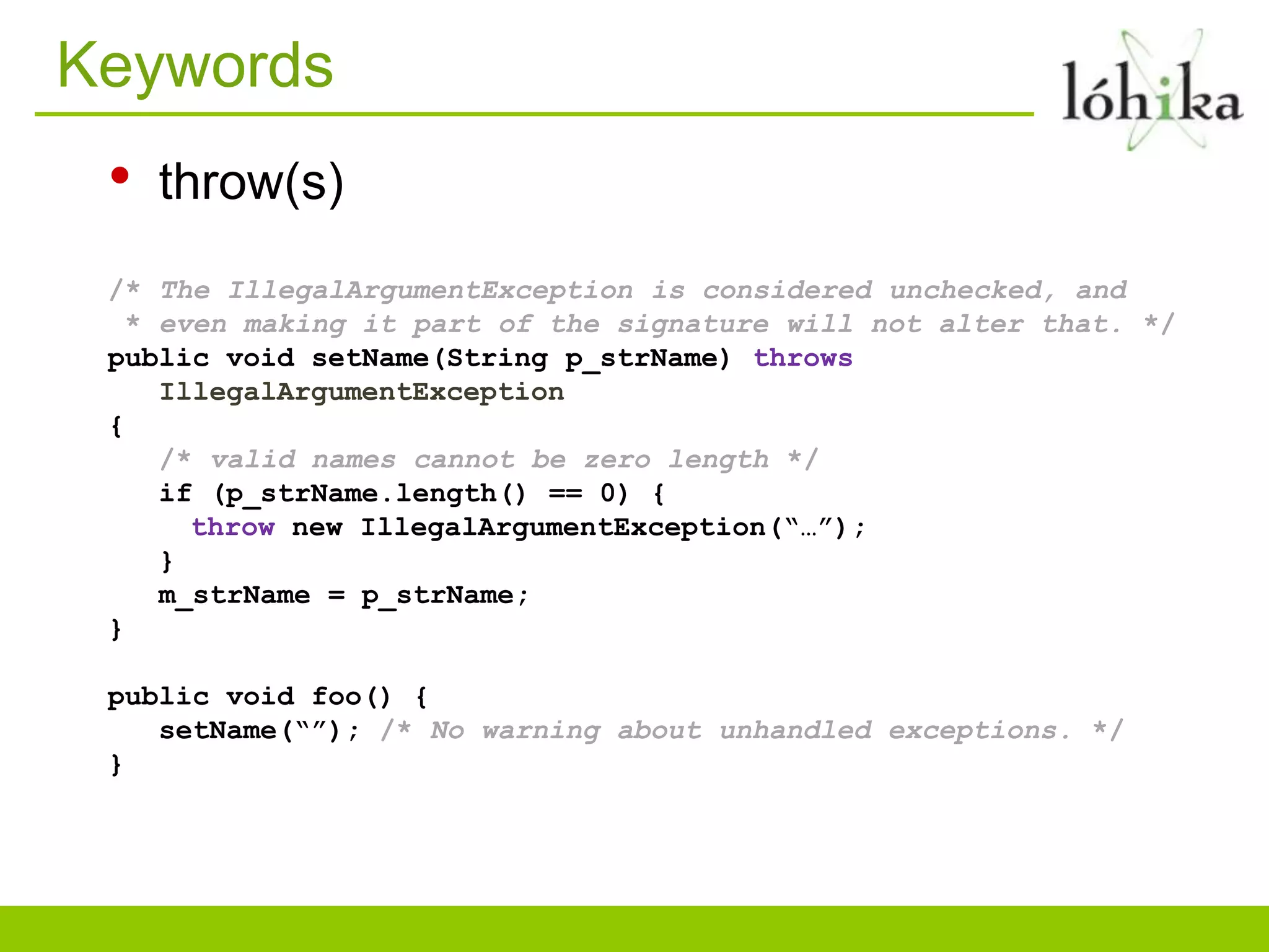 Keywords
• throw(s)
/* The IllegalArgumentException is considered unchecked, and
* even making it part of the signature will not alter that. */
public void setName(String p_strName) throws
IllegalArgumentException
{
/* valid names cannot be zero length */
if (p_strName.length() == 0) {
throw new IllegalArgumentException(“…”);
}
m_strName = p_strName;
}
public void foo() {
setName(“”); /* No warning about unhandled exceptions. */
}