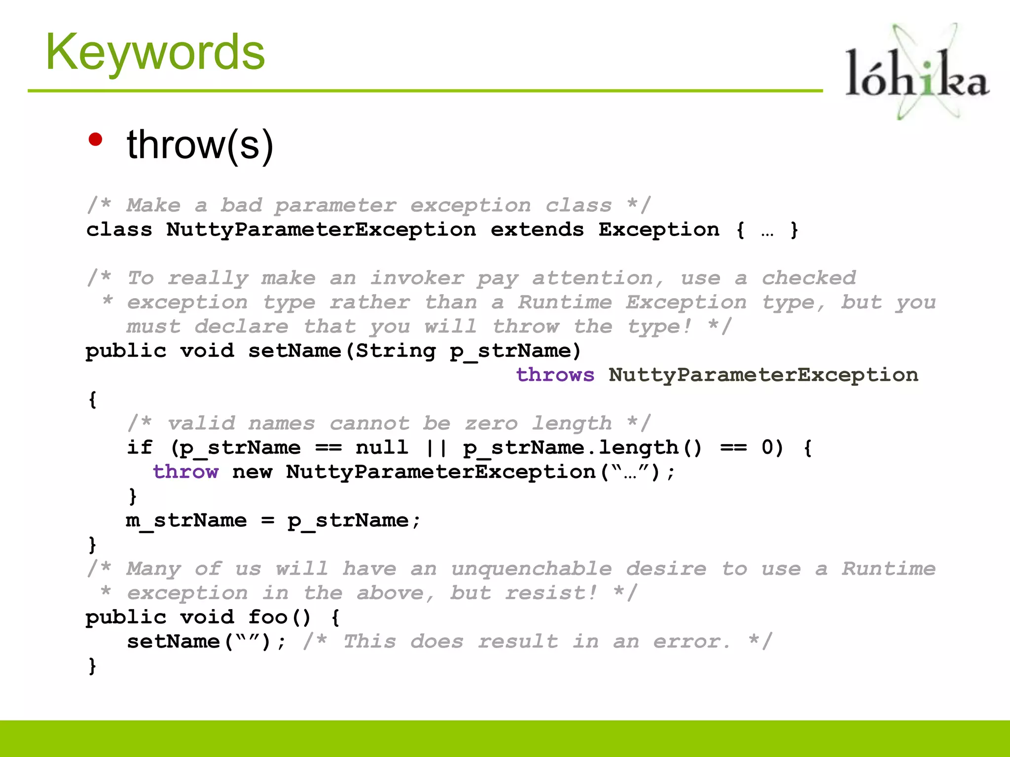 Keywords
• throw(s)
/* Make a bad parameter exception class */
class NuttyParameterException extends Exception { … }
/* To really make an invoker pay attention, use a checked
* exception type rather than a Runtime Exception type, but you
must declare that you will throw the type! */
public void setName(String p_strName)
throws NuttyParameterException
{
/* valid names cannot be zero length */
if (p_strName == null || p_strName.length() == 0) {
throw new NuttyParameterException(“…”);
}
m_strName = p_strName;
}
/* Many of us will have an unquenchable desire to use a Runtime
* exception in the above, but resist! */
public void foo() {
setName(“”); /* This does result in an error. */
}