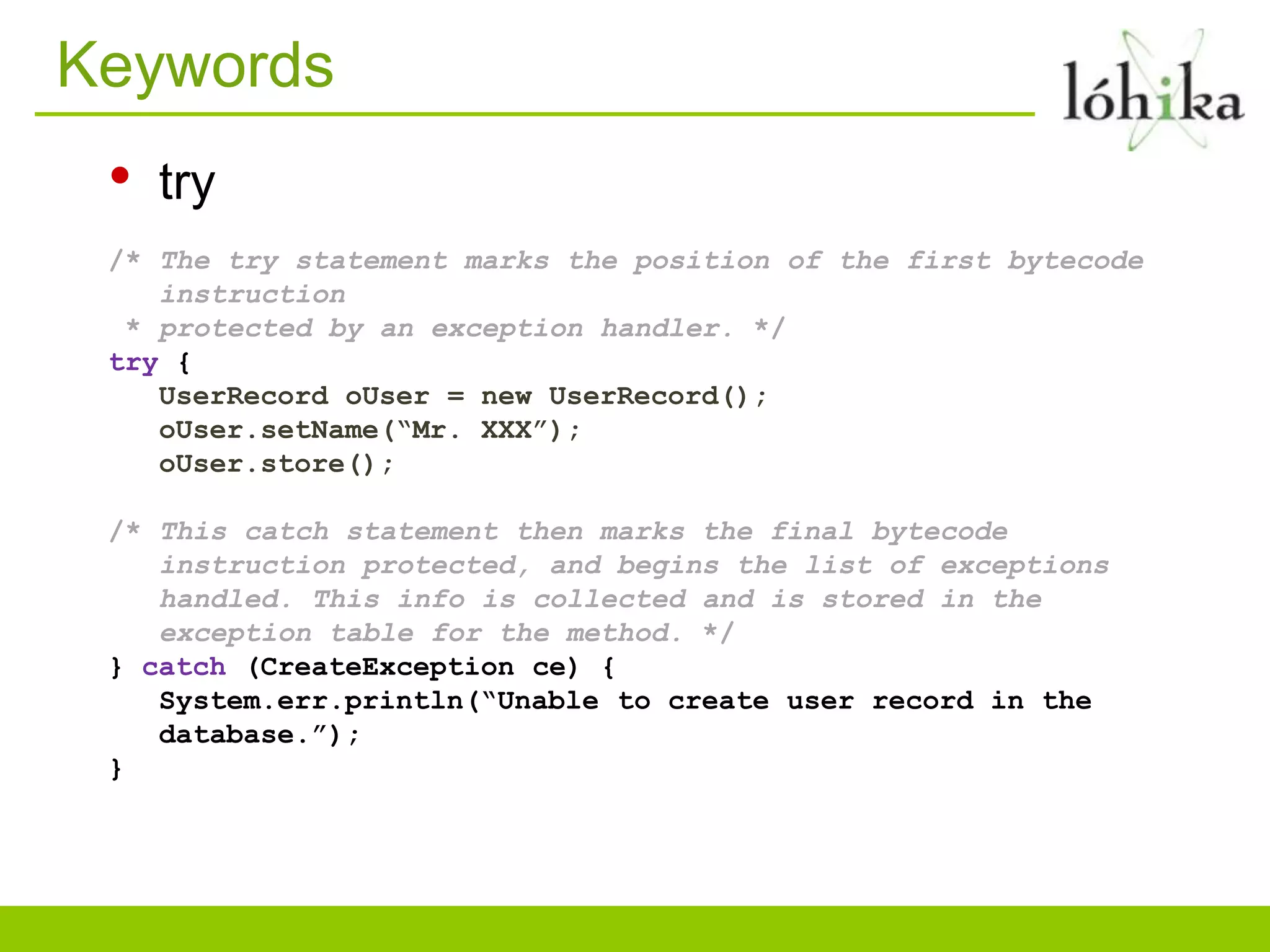 Keywords
• try
/* The try statement marks the position of the first bytecode
instruction
* protected by an exception handler. */
try {
UserRecord oUser = new UserRecord();
oUser.setName(“Mr. XXX”);
oUser.store();
/* This catch statement then marks the final bytecode
instruction protected, and begins the list of exceptions
handled. This info is collected and is stored in the
exception table for the method. */
} catch (CreateException ce) {
System.err.println(“Unable to create user record in the
database.”);
}