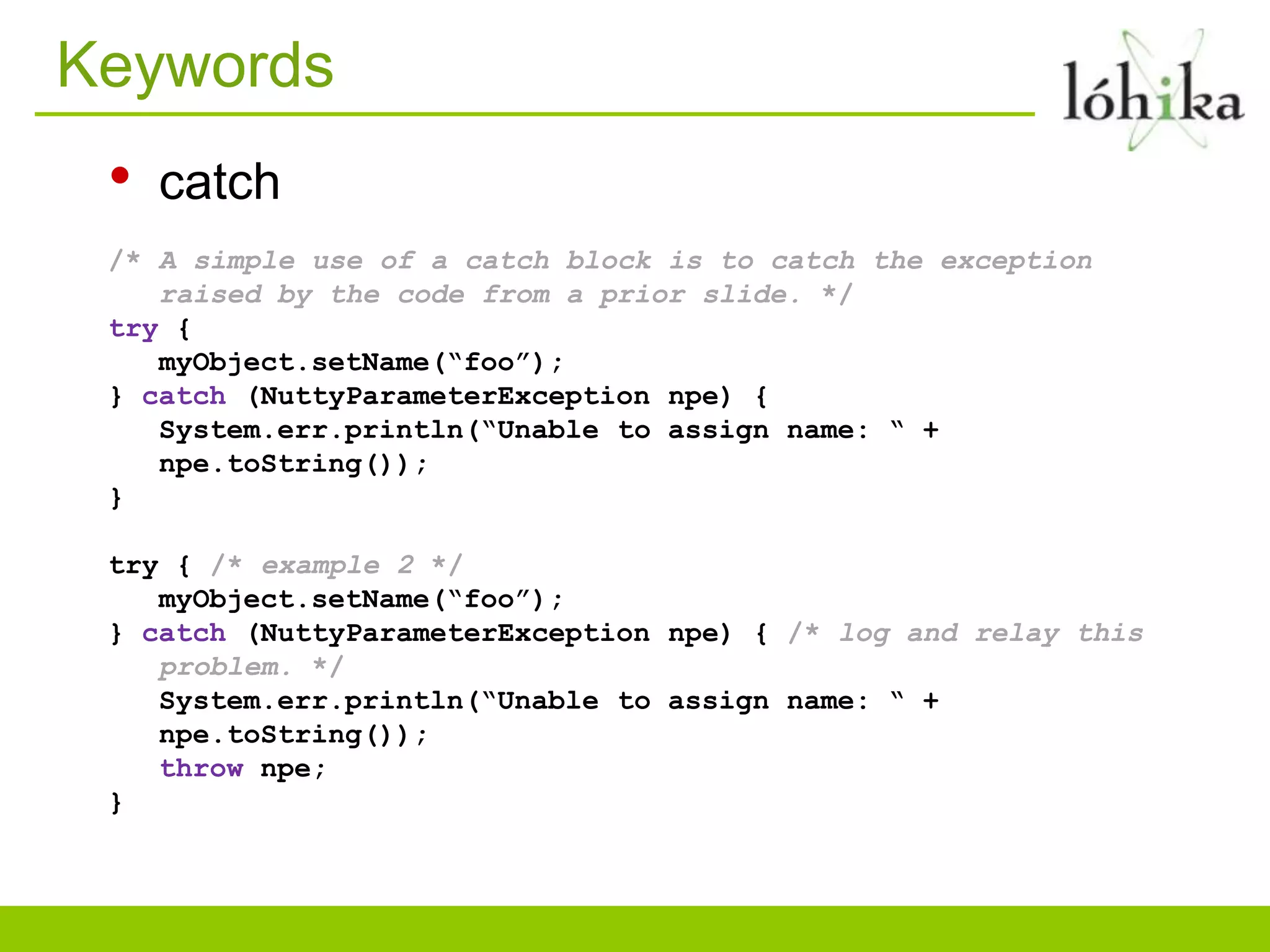 Keywords
• catch
/* A simple use of a catch block is to catch the exception
raised by the code from a prior slide. */
try {
myObject.setName(“foo”);
} catch (NuttyParameterException npe) {
System.err.println(“Unable to assign name: “ +
npe.toString());
}
try { /* example 2 */
myObject.setName(“foo”);
} catch (NuttyParameterException npe) { /* log and relay this
problem. */
System.err.println(“Unable to assign name: “ +
npe.toString());
throw npe;
}