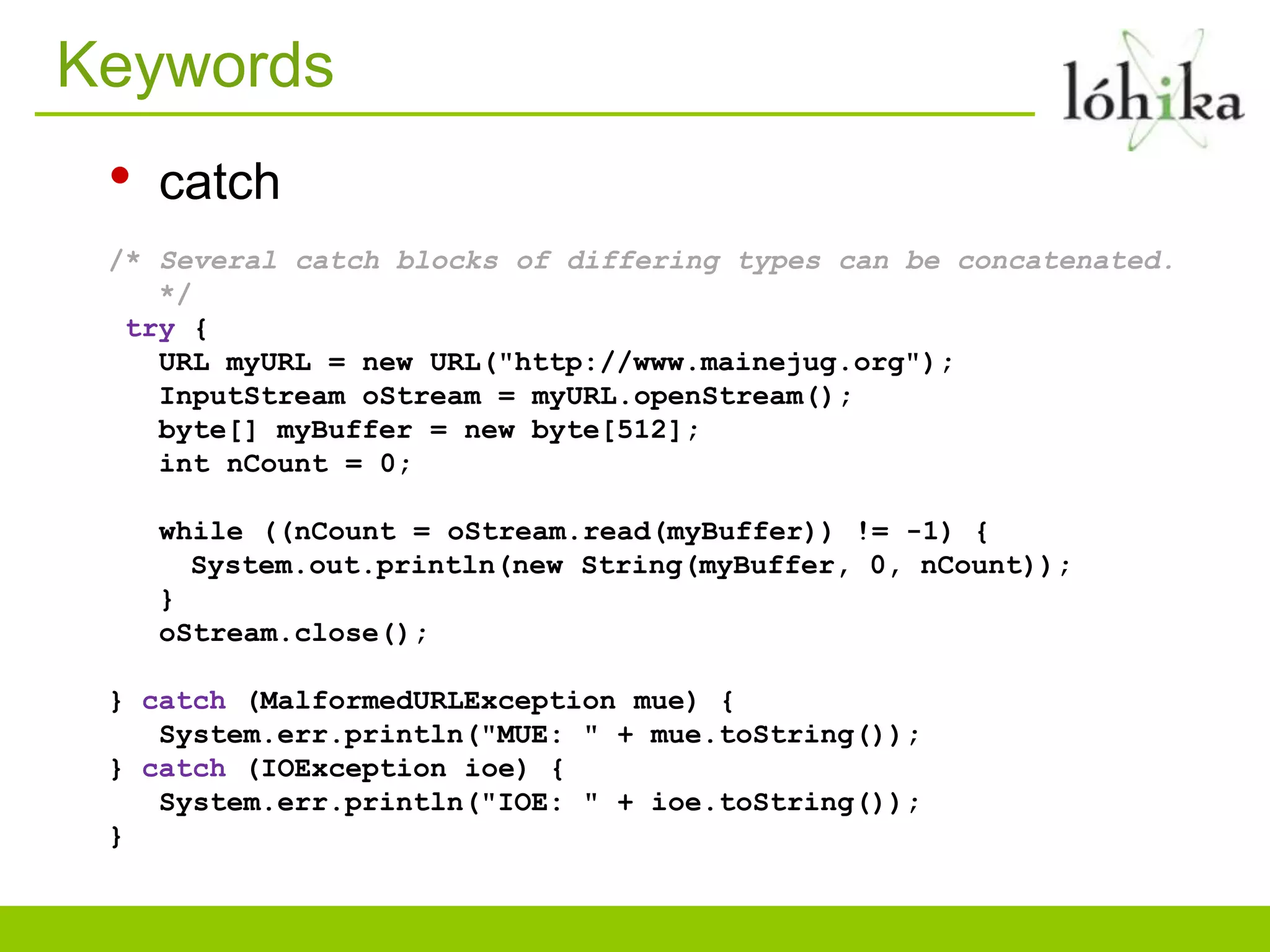 Keywords
 •   catch
 /* Several catch blocks of differing types can be concatenated.
    */
  try {
    URL myURL = new URL("http://www.mainejug.org");
    InputStream oStream = myURL.openStream();
    byte[] myBuffer = new byte[512];
    int nCount = 0;

     while ((nCount = oStream.read(myBuffer)) != -1) {
       System.out.println(new String(myBuffer, 0, nCount));
     }
     oStream.close();

 } catch (MalformedURLException mue) {
    System.err.println("MUE: " + mue.toString());
 } catch (IOException ioe) {
    System.err.println("IOE: " + ioe.toString());
 }
 