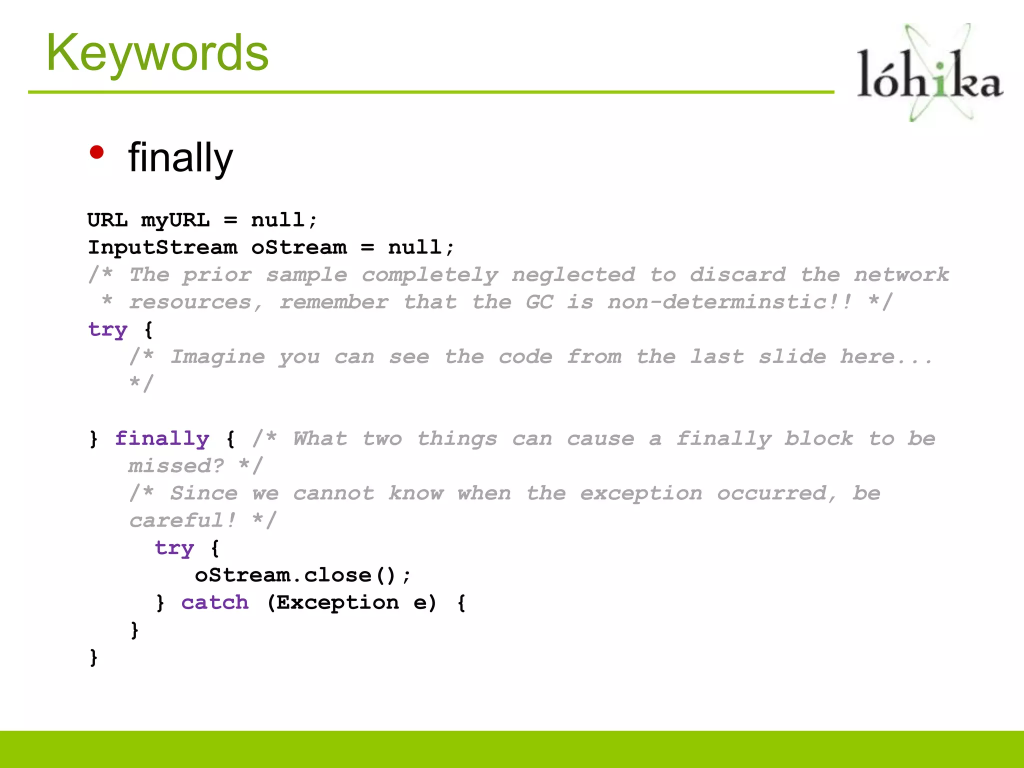 Keywords
• finally
URL myURL = null;
InputStream oStream = null;
/* The prior sample completely neglected to discard the network
* resources, remember that the GC is non-determinstic!! */
try {
/* Imagine you can see the code from the last slide here...
*/
} finally { /* What two things can cause a finally block to be
missed? */
/* Since we cannot know when the exception occurred, be
careful! */
try {
oStream.close();
} catch (Exception e) {
}
}