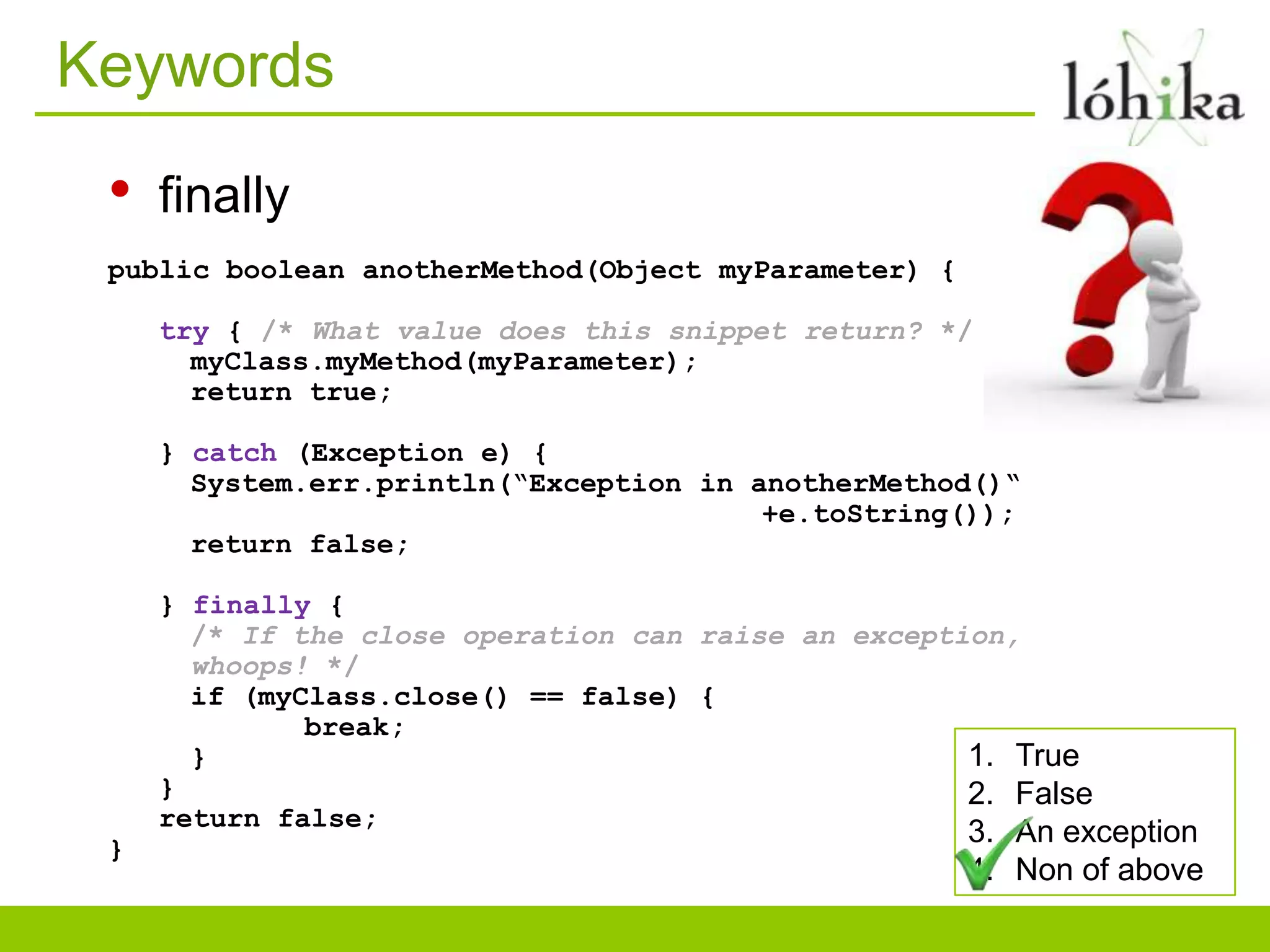 Keywords
• finally
public boolean anotherMethod(Object myParameter) {
try { /* What value does this snippet return? */
myClass.myMethod(myParameter);
return true;
} catch (Exception e) {
System.err.println(“Exception in anotherMethod()“
+e.toString());
return false;
} finally {
/* If the close operation can raise an exception,
whoops! */
if (myClass.close() == false) {
break;
} 1. True
} 2. False
return false;
}
3. An exception
4. Non of above