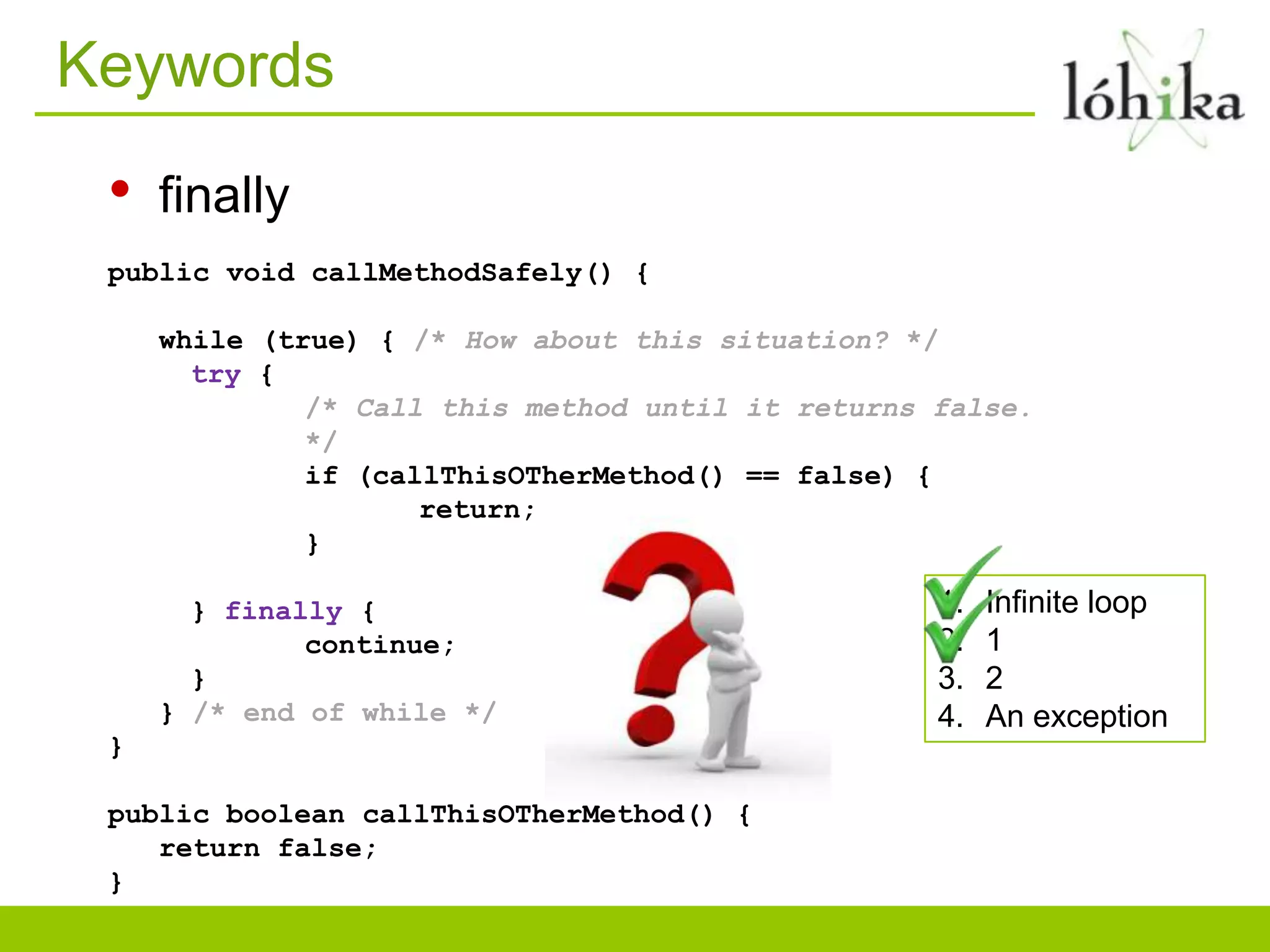 Keywords
• finally
public void callMethodSafely() {
while (true) { /* How about this situation? */
try {
/* Call this method until it returns false.
*/
if (callThisOTherMethod() == false) {
return;
}
} finally { 1. Infinite loop
continue; 2. 1
} 3. 2
} /* end of while */ 4. An exception
}
public boolean callThisOTherMethod() {
return false;
}