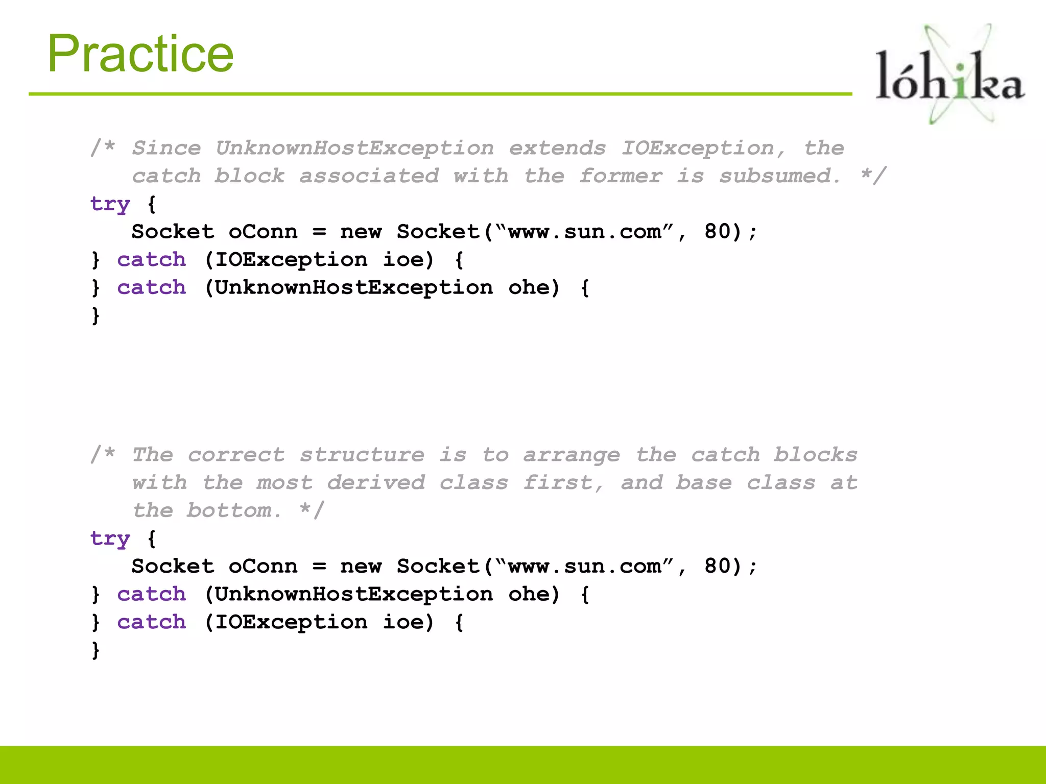 Practice
/* Since UnknownHostException extends IOException, the
catch block associated with the former is subsumed. */
try {
Socket oConn = new Socket(“www.sun.com”, 80);
} catch (IOException ioe) {
} catch (UnknownHostException ohe) {
}
/* The correct structure is to arrange the catch blocks
with the most derived class first, and base class at
the bottom. */
try {
Socket oConn = new Socket(“www.sun.com”, 80);
} catch (UnknownHostException ohe) {
} catch (IOException ioe) {
}