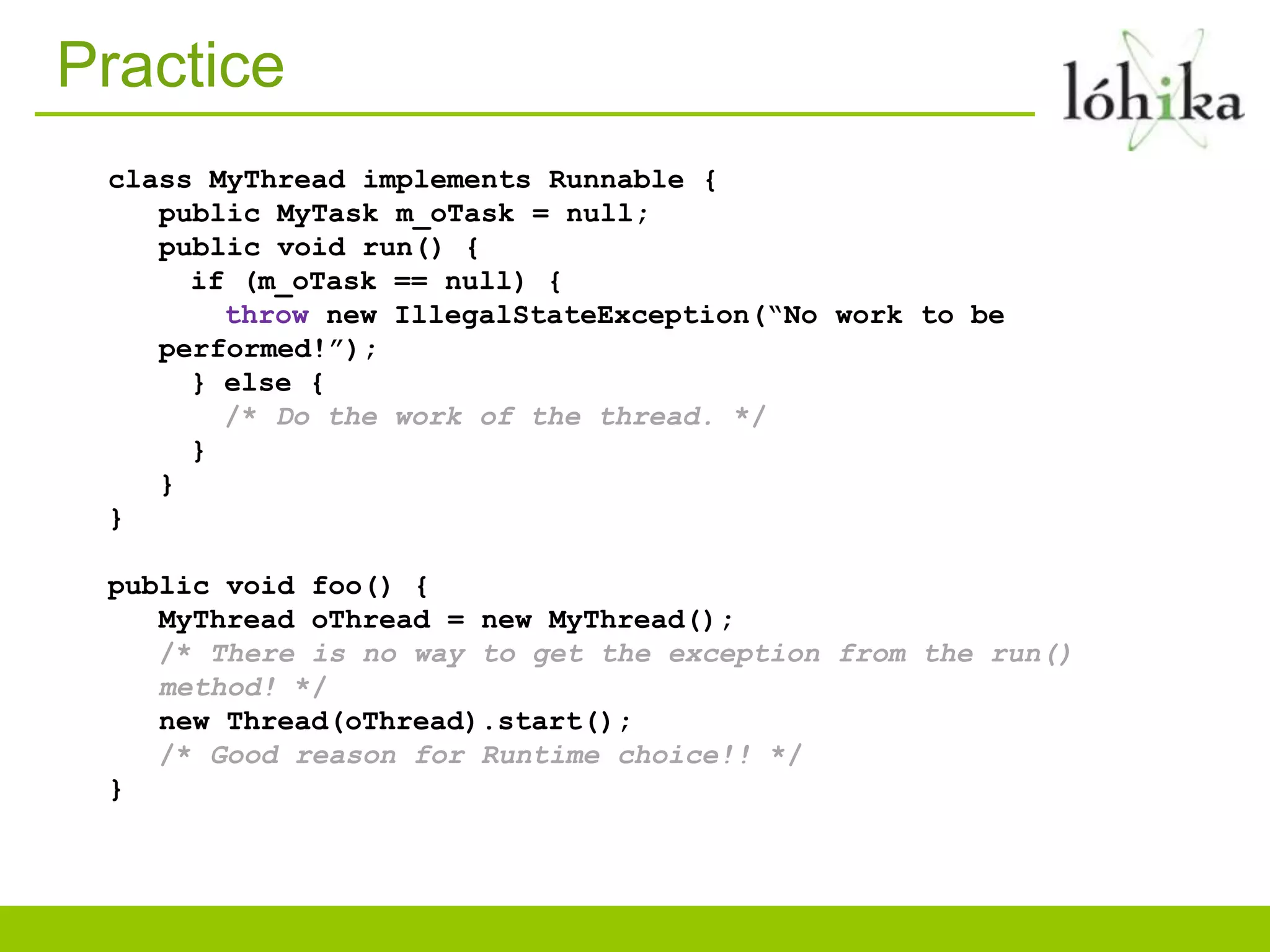 Practice
class MyThread implements Runnable {
public MyTask m_oTask = null;
public void run() {
if (m_oTask == null) {
throw new IllegalStateException(“No work to be
performed!”);
} else {
/* Do the work of the thread. */
}
}
}
public void foo() {
MyThread oThread = new MyThread();
/* There is no way to get the exception from the run()
method! */
new Thread(oThread).start();
/* Good reason for Runtime choice!! */
}