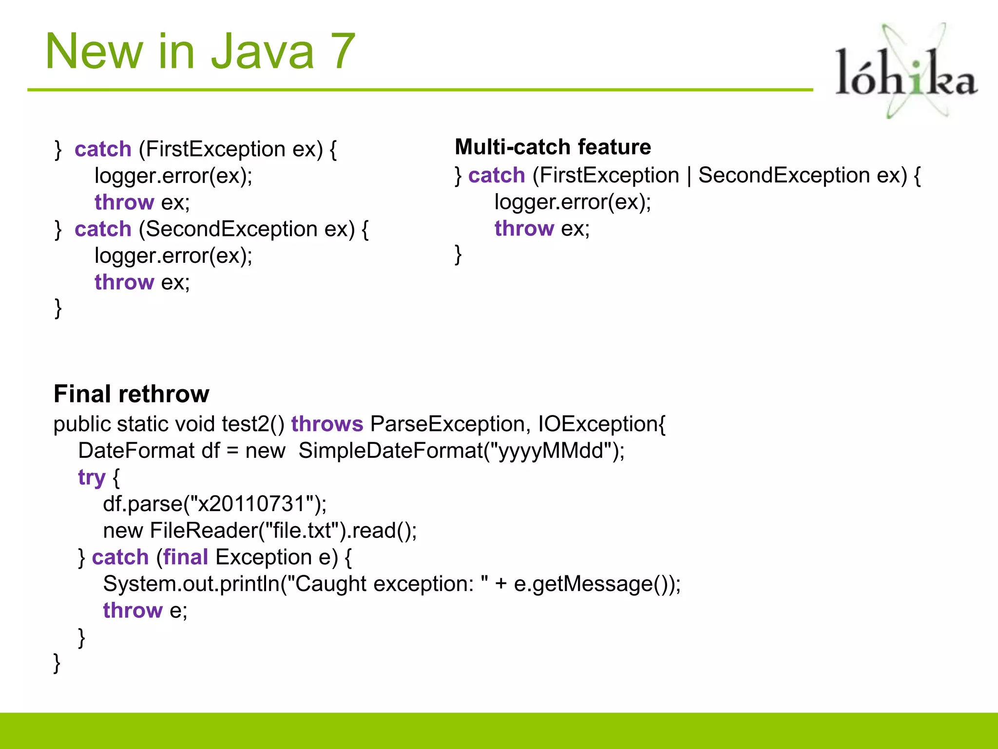New in Java 7
} catch (FirstException ex) { Multi-catch feature
logger.error(ex); } catch (FirstException | SecondException ex) {
throw ex; logger.error(ex);
} catch (SecondException ex) { throw ex;
logger.error(ex); }
throw ex;
}
Final rethrow
public static void test2() throws ParseException, IOException{
DateFormat df = new SimpleDateFormat("yyyyMMdd");
try {
df.parse("x20110731");
new FileReader("file.txt").read();
} catch (final Exception e) {
System.out.println("Caught exception: " + e.getMessage());
throw e;
}
}