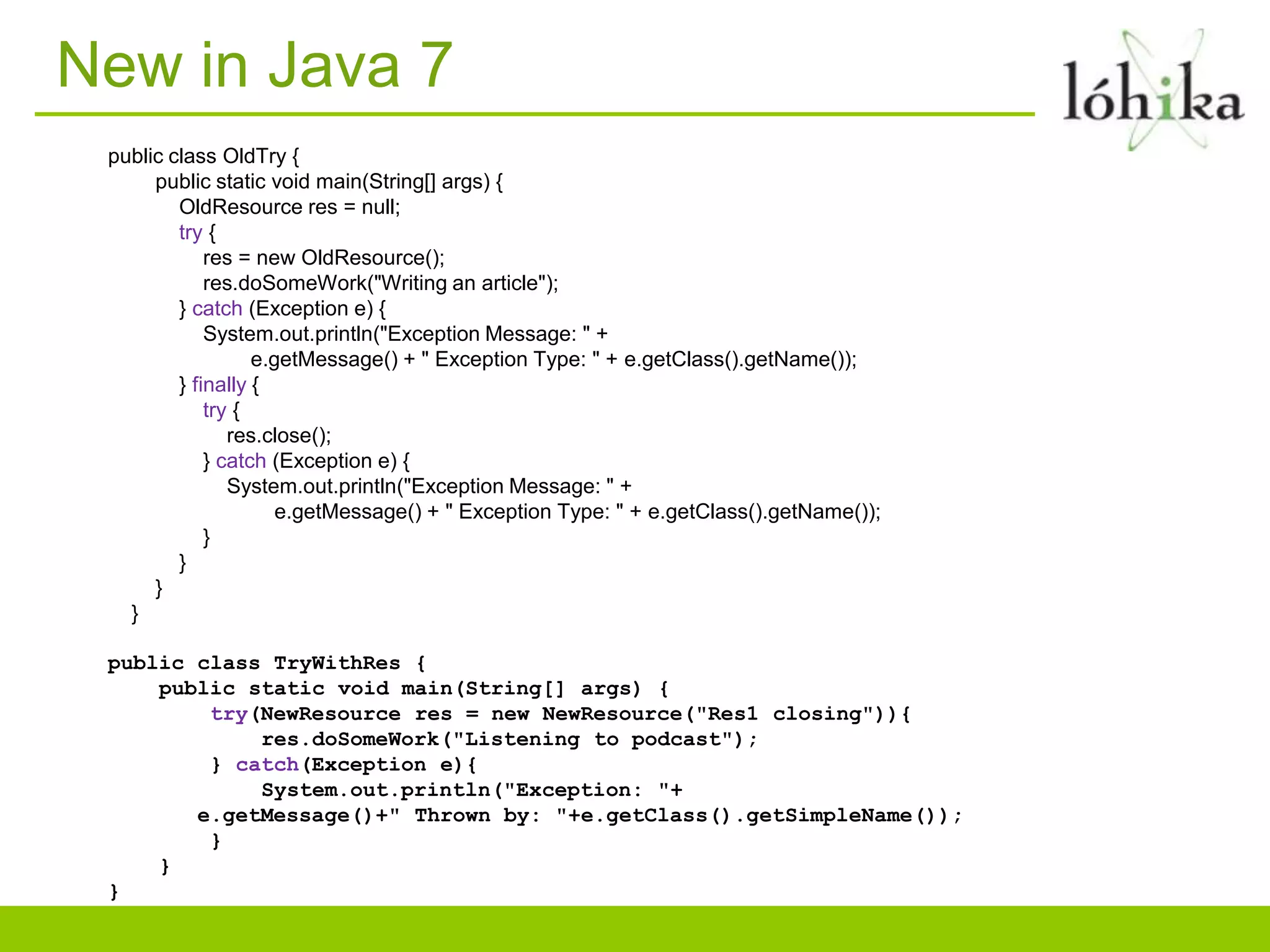 New in Java 7
 public class OldTry {
      public static void main(String[] args) {
         OldResource res = null;
         try {
             res = new OldResource();
             res.doSomeWork("Writing an article");
         } catch (Exception e) {
             System.out.println("Exception Message: " +
                   e.getMessage() + " Exception Type: " + e.getClass().getName());
         } finally {
             try {
                res.close();
             } catch (Exception e) {
                System.out.println("Exception Message: " +
                      e.getMessage() + " Exception Type: " + e.getClass().getName());
             }
         }
      }
   }

 public class TryWithRes {
     public static void main(String[] args) {
         try(NewResource res = new NewResource("Res1 closing")){
             res.doSomeWork("Listening to podcast");
         } catch(Exception e){
             System.out.println("Exception: "+
        e.getMessage()+" Thrown by: "+e.getClass().getSimpleName());
         }
     }
 }
 