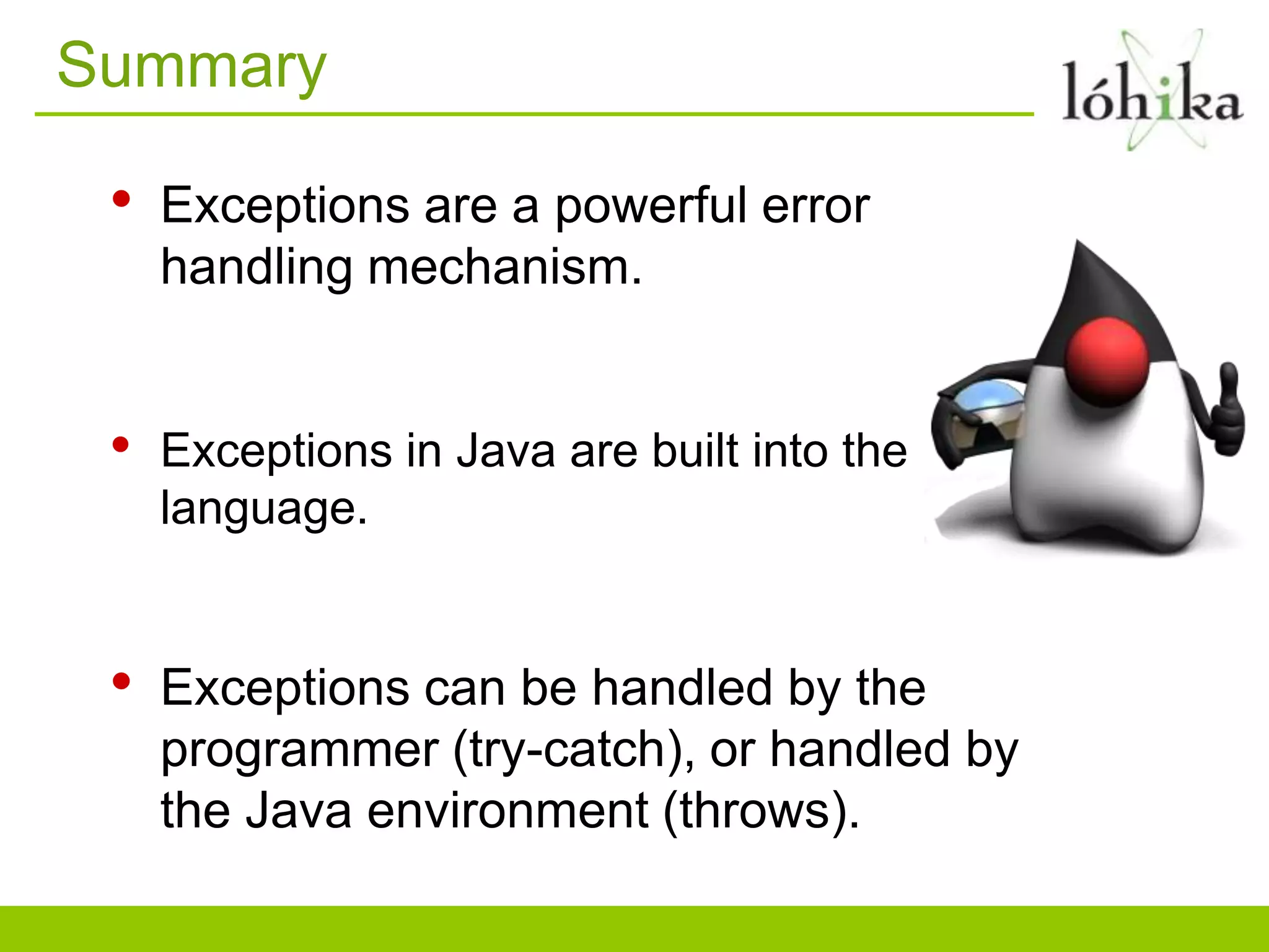 Summary
• Exceptions are a powerful error
handling mechanism.
• Exceptions in Java are built into the
language.
• Exceptions can be handled by the
programmer (try-catch), or handled by
the Java environment (throws).