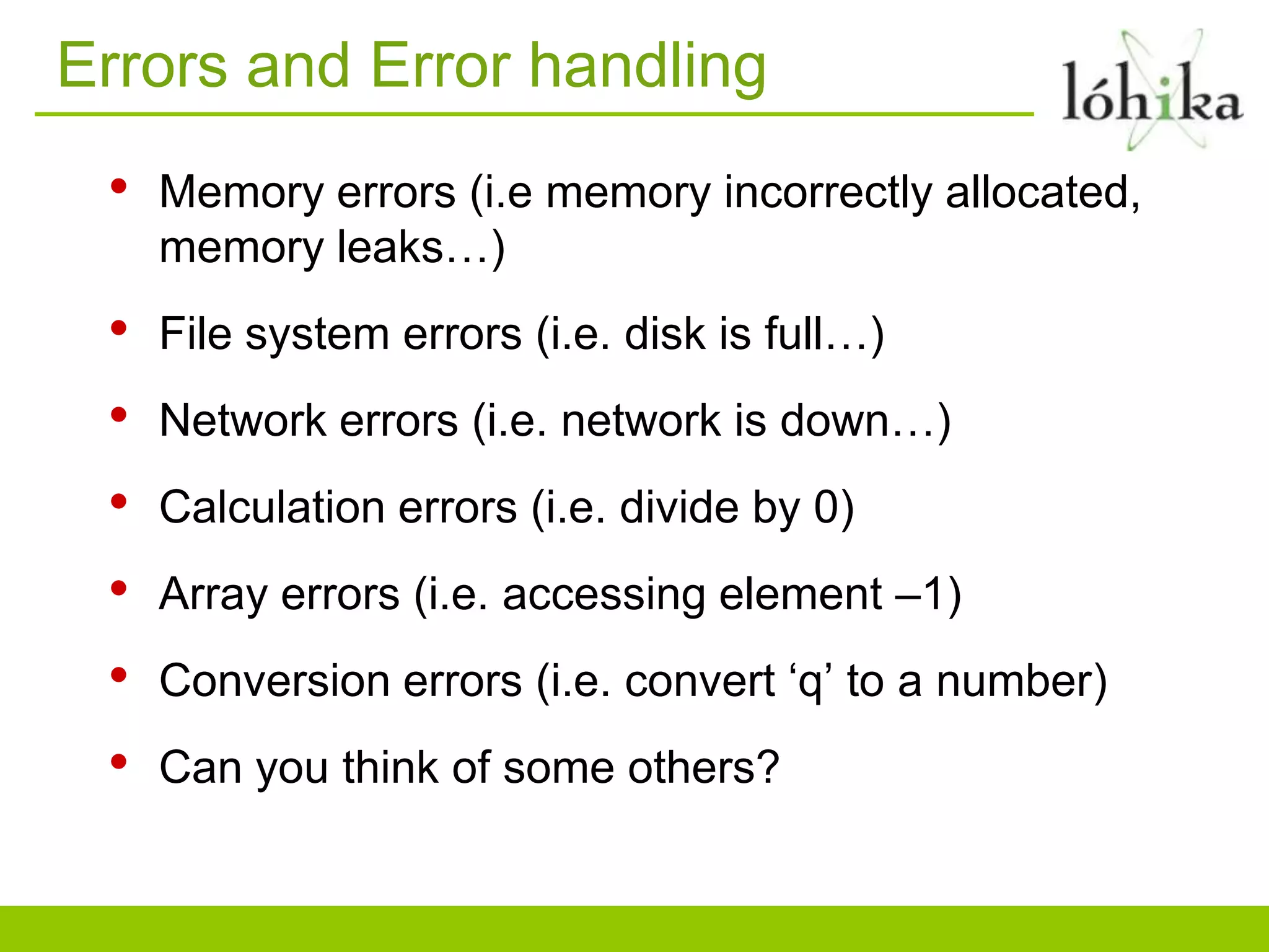 Errors and Error handling
• Memory errors (i.e memory incorrectly allocated,
memory leaks…)
• File system errors (i.e. disk is full…)
• Network errors (i.e. network is down…)
• Calculation errors (i.e. divide by 0)
• Array errors (i.e. accessing element –1)
• Conversion errors (i.e. convert „q‟ to a number)
• Can you think of some others?