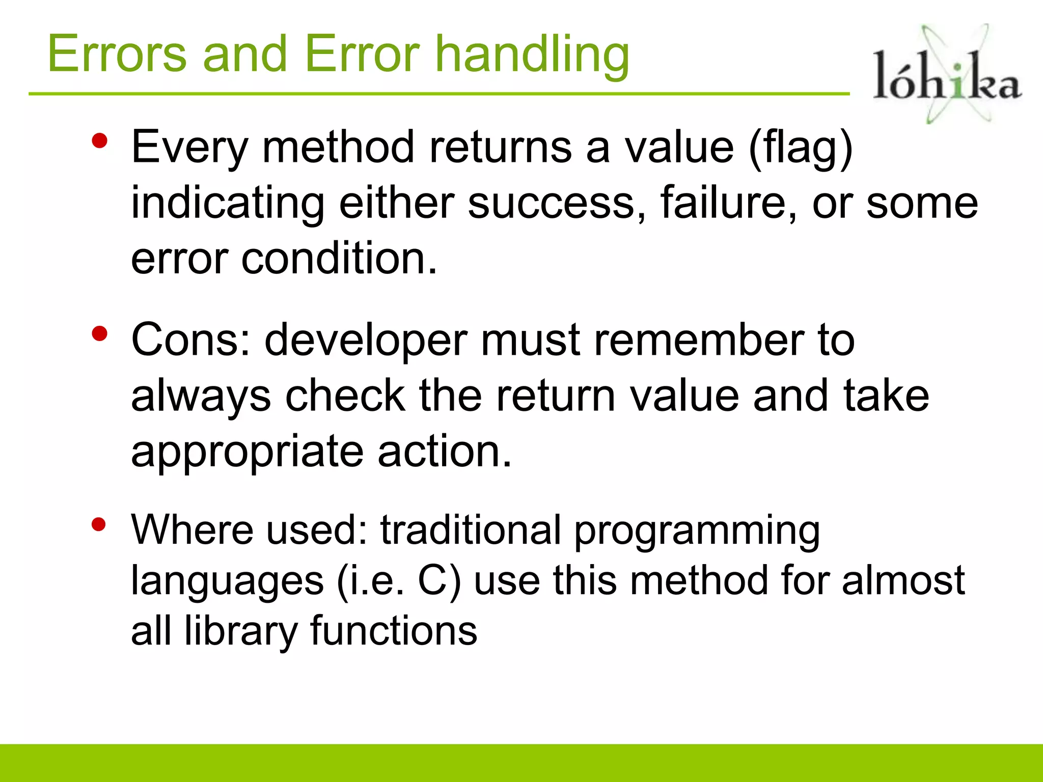 Errors and Error handling
• Every method returns a value (flag)
indicating either success, failure, or some
error condition.
• Cons: developer must remember to
always check the return value and take
appropriate action.
• Where used: traditional programming
languages (i.e. C) use this method for almost
all library functions