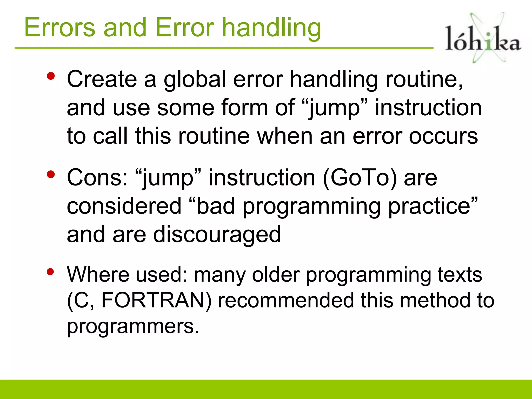 Errors and Error handling
• Create a global error handling routine,
and use some form of “jump” instruction
to call this routine when an error occurs
• Cons: “jump” instruction (GoTo) are
considered “bad programming practice”
and are discouraged
• Where used: many older programming texts
(C, FORTRAN) recommended this method to
programmers.