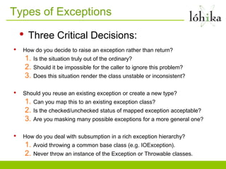 Types of Exceptions

    •    Three Critical Decisions:
•   How do you decide to raise an exception rather than return?
        1. Is the situation truly out of the ordinary?
        2. Should it be impossible for the caller to ignore this problem?
        3. Does this situation render the class unstable or inconsistent?

•   Should you reuse an existing exception or create a new type?
        1. Can you map this to an existing exception class?
        2. Is the checked/unchecked status of mapped exception acceptable?
        3. Are you masking many possible exceptions for a more general one?

•   How do you deal with subsumption in a rich exception hierarchy?
        1. Avoid throwing a common base class (e.g. IOException).
        2. Never throw an instance of the Exception or Throwable classes.
 