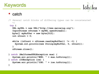 Keywords
 •   catch
 /* Several catch blocks of differing types can be concatenated.
    */
  try {
    URL myURL = new URL("http://www.mainejug.org");
    InputStream oStream = myURL.openStream();
    byte[] myBuffer = new byte[512];
    int nCount = 0;

     while ((nCount = oStream.read(myBuffer)) != -1) {
       System.out.println(new String(myBuffer, 0, nCount));
     }
     oStream.close();

 } catch (MalformedURLException mue) {
    System.err.println("MUE: " + mue.toString());
 } catch (IOException ioe) {
    System.err.println("IOE: " + ioe.toString());
 }
 