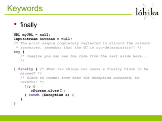 Keywords
 •   finally
 URL myURL = null;
 InputStream oStream = null;
 /* The prior sample completely neglected to discard the network
  * resources, remember that the GC is non-determinstic!! */
 try {
    /* Imagine you can see the code from the last slide here...
    */

 } finally { /* What two things can cause a finally block to be
    missed? */
    /* Since we cannot know when the exception occurred, be
    careful! */
      try {
         oStream.close();
      } catch (Exception e) {
    }
 }
 