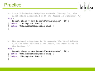 Practice
 /* Since UnknownHostException extends IOException, the
    catch block associated with the former is subsumed. */
 try {
    Socket oConn = new Socket(“www.sun.com”, 80);
 } catch (IOException ioe) {
 } catch (UnknownHostException ohe) {
 }




 /* The correct structure is to arrange the catch blocks
    with the most derived class first, and base class at
    the bottom. */
 try {
    Socket oConn = new Socket(“www.sun.com”, 80);
 } catch (UnknownHostException ohe) {
 } catch (IOException ioe) {
 }
 