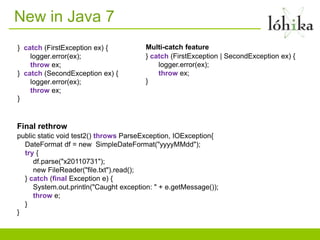 New in Java 7
} catch (FirstException ex) {           Multi-catch feature
    logger.error(ex);                   } catch (FirstException | SecondException ex) {
    throw ex;                               logger.error(ex);
} catch (SecondException ex) {              throw ex;
    logger.error(ex);                   }
    throw ex;
}


Final rethrow
public static void test2() throws ParseException, IOException{
  DateFormat df = new SimpleDateFormat("yyyyMMdd");
  try {
     df.parse("x20110731");
     new FileReader("file.txt").read();
  } catch (final Exception e) {
     System.out.println("Caught exception: " + e.getMessage());
     throw e;
  }
}
 