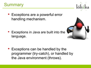Summary

 •   Exceptions are a powerful error
     handling mechanism.


 •   Exceptions in Java are built into the
     language.


 •   Exceptions can be handled by the
     programmer (try-catch), or handled by
     the Java environment (throws).
 