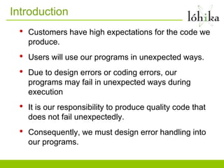 Introduction
 •   Customers have high expectations for the code we
     produce.
 •   Users will use our programs in unexpected ways.
 •   Due to design errors or coding errors, our
     programs may fail in unexpected ways during
     execution
 •   It is our responsibility to produce quality code that
     does not fail unexpectedly.
 •   Consequently, we must design error handling into
     our programs.
 