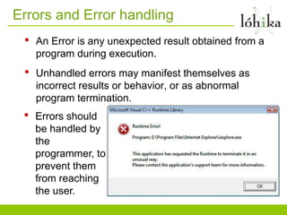 Errors and Error handling
 •   An Error is any unexpected result obtained from a
     program during execution.
 •   Unhandled errors may manifest themselves as
     incorrect results or behavior, or as abnormal
     program termination.
 •   Errors should
     be handled by
     the
     programmer, to
     prevent them
     from reaching
     the user.
 