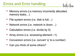 Errors and Error handling
 •   Memory errors (i.e memory incorrectly allocated,
     memory leaks…)
 •   File system errors (i.e. disk is full…)
 •   Network errors (i.e. network is down…)
 •   Calculation errors (i.e. divide by 0)
 •   Array errors (i.e. accessing element –1)
 •   Conversion errors (i.e. convert „q‟ to a number)
 •   Can you think of some others?
 