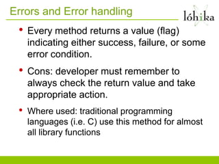 Errors and Error handling
 •   Every method returns a value (flag)
     indicating either success, failure, or some
     error condition.
 •   Cons: developer must remember to
     always check the return value and take
     appropriate action.
 •   Where used: traditional programming
     languages (i.e. C) use this method for almost
     all library functions
 