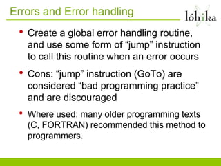 Errors and Error handling
 •   Create a global error handling routine,
     and use some form of “jump” instruction
     to call this routine when an error occurs
 •   Cons: “jump” instruction (GoTo) are
     considered “bad programming practice”
     and are discouraged
 •   Where used: many older programming texts
     (C, FORTRAN) recommended this method to
     programmers.
 
