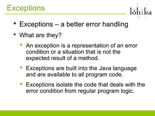 Exceptions

 •   Exceptions – a better error handling
 •   What are they?
     •   An exception is a representation of an error
         condition or a situation that is not the
         expected result of a method.
     •   Exceptions are built into the Java language
         and are available to all program code.
     •   Exceptions isolate the code that deals with the
         error condition from regular program logic.
 